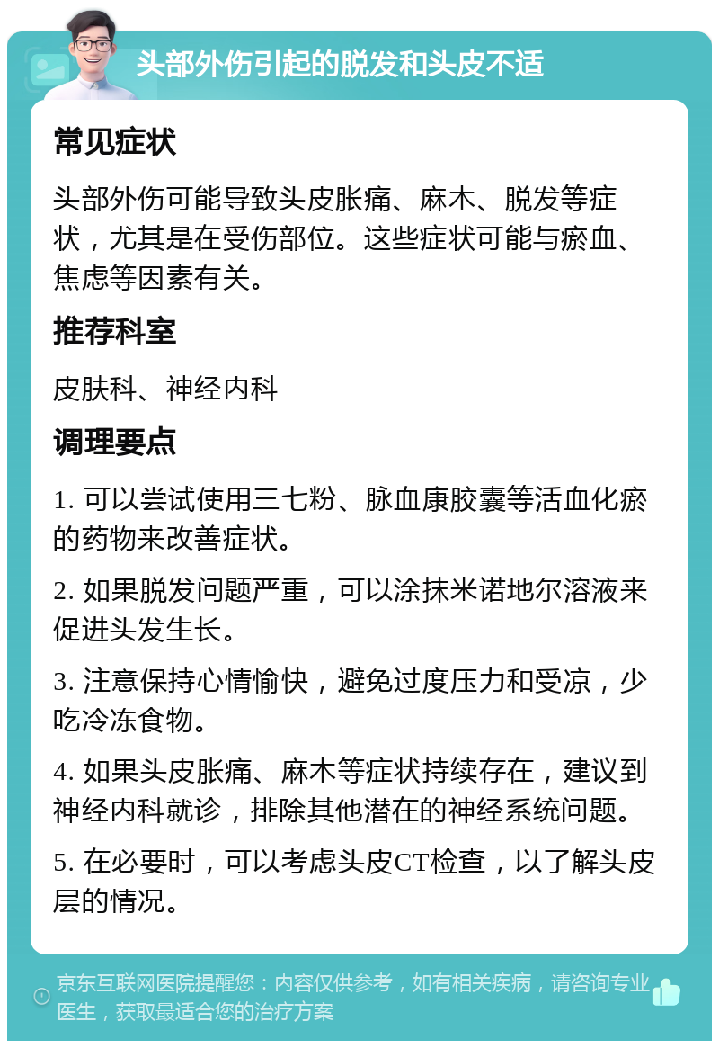 头部外伤引起的脱发和头皮不适 常见症状 头部外伤可能导致头皮胀痛、麻木、脱发等症状，尤其是在受伤部位。这些症状可能与瘀血、焦虑等因素有关。 推荐科室 皮肤科、神经内科 调理要点 1. 可以尝试使用三七粉、脉血康胶囊等活血化瘀的药物来改善症状。 2. 如果脱发问题严重，可以涂抹米诺地尔溶液来促进头发生长。 3. 注意保持心情愉快，避免过度压力和受凉，少吃冷冻食物。 4. 如果头皮胀痛、麻木等症状持续存在，建议到神经内科就诊，排除其他潜在的神经系统问题。 5. 在必要时，可以考虑头皮CT检查，以了解头皮层的情况。