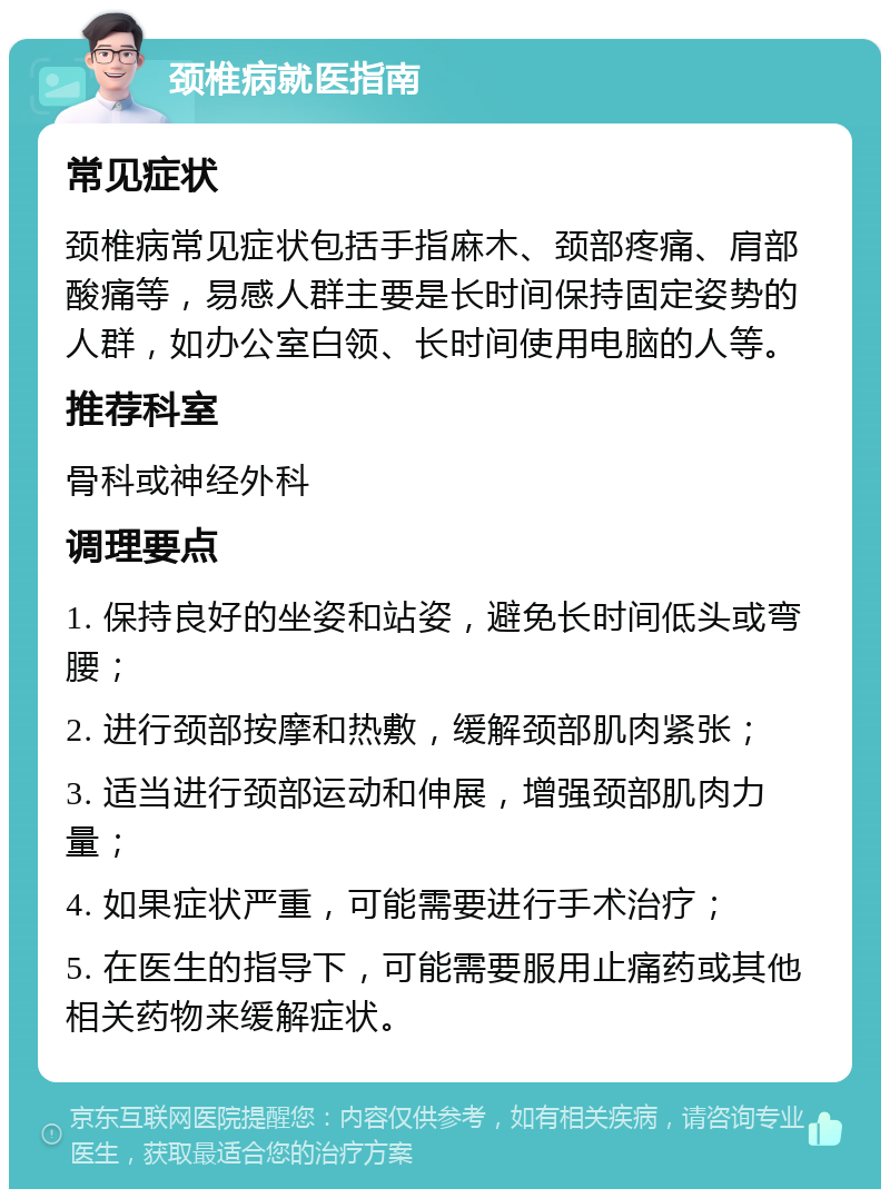 颈椎病就医指南 常见症状 颈椎病常见症状包括手指麻木、颈部疼痛、肩部酸痛等，易感人群主要是长时间保持固定姿势的人群，如办公室白领、长时间使用电脑的人等。 推荐科室 骨科或神经外科 调理要点 1. 保持良好的坐姿和站姿，避免长时间低头或弯腰； 2. 进行颈部按摩和热敷，缓解颈部肌肉紧张； 3. 适当进行颈部运动和伸展，增强颈部肌肉力量； 4. 如果症状严重，可能需要进行手术治疗； 5. 在医生的指导下，可能需要服用止痛药或其他相关药物来缓解症状。