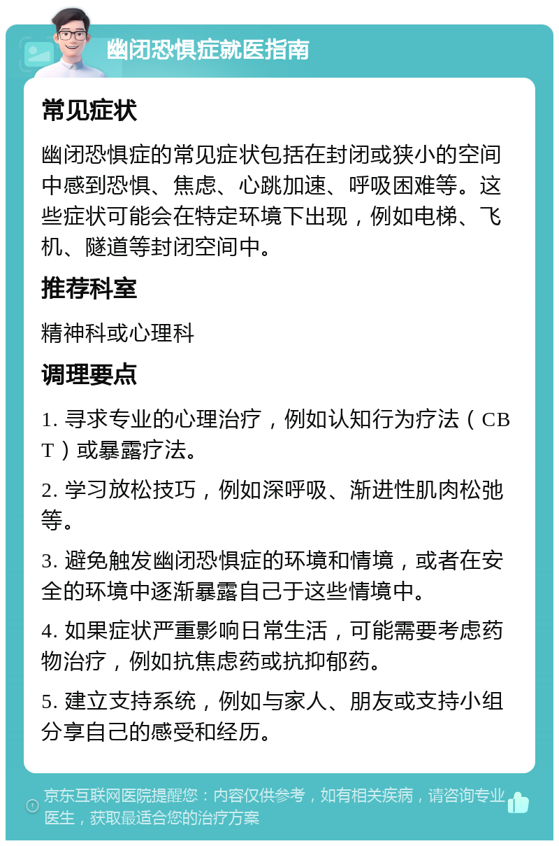 幽闭恐惧症就医指南 常见症状 幽闭恐惧症的常见症状包括在封闭或狭小的空间中感到恐惧、焦虑、心跳加速、呼吸困难等。这些症状可能会在特定环境下出现，例如电梯、飞机、隧道等封闭空间中。 推荐科室 精神科或心理科 调理要点 1. 寻求专业的心理治疗，例如认知行为疗法（CBT）或暴露疗法。 2. 学习放松技巧，例如深呼吸、渐进性肌肉松弛等。 3. 避免触发幽闭恐惧症的环境和情境，或者在安全的环境中逐渐暴露自己于这些情境中。 4. 如果症状严重影响日常生活，可能需要考虑药物治疗，例如抗焦虑药或抗抑郁药。 5. 建立支持系统，例如与家人、朋友或支持小组分享自己的感受和经历。