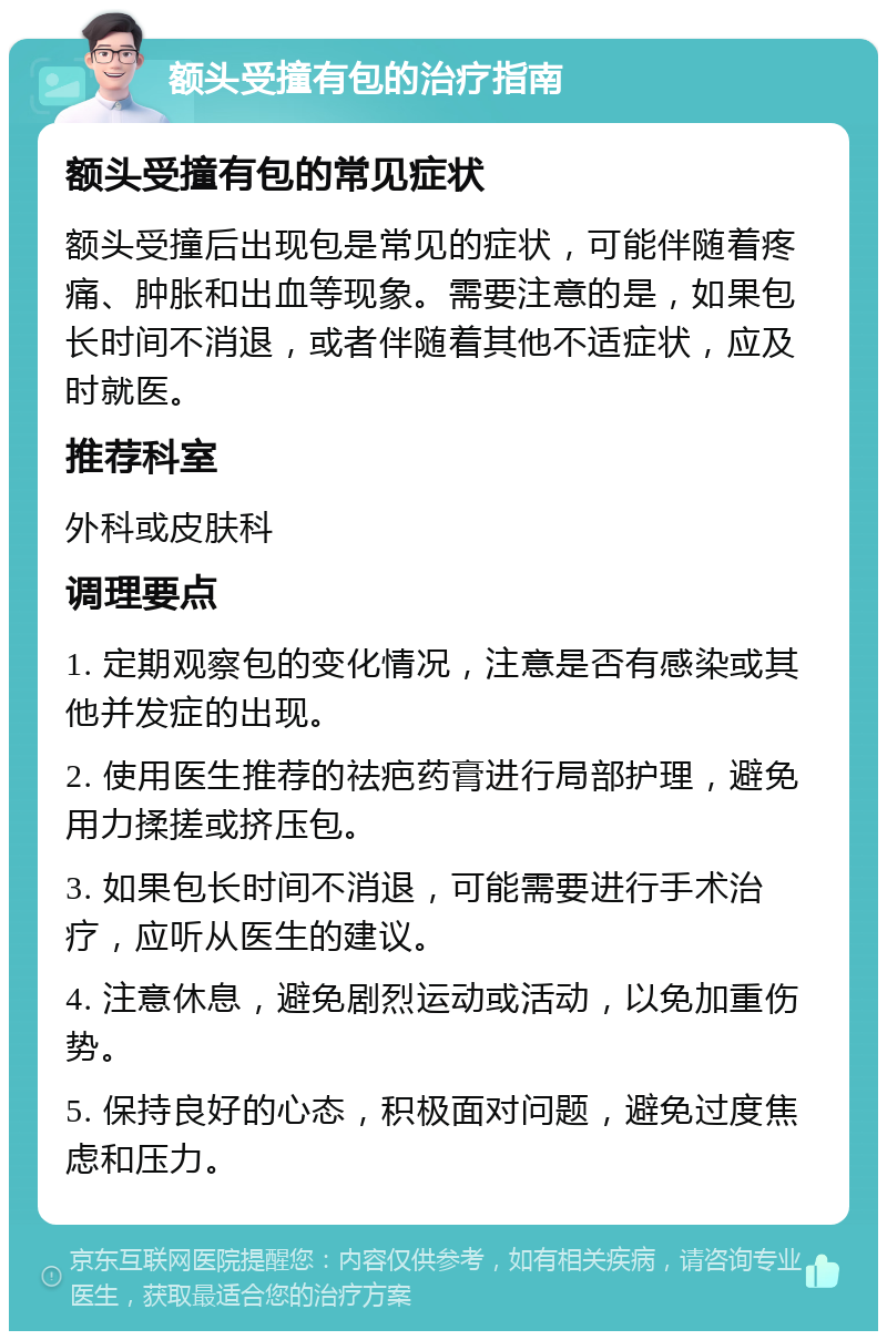 额头受撞有包的治疗指南 额头受撞有包的常见症状 额头受撞后出现包是常见的症状，可能伴随着疼痛、肿胀和出血等现象。需要注意的是，如果包长时间不消退，或者伴随着其他不适症状，应及时就医。 推荐科室 外科或皮肤科 调理要点 1. 定期观察包的变化情况，注意是否有感染或其他并发症的出现。 2. 使用医生推荐的祛疤药膏进行局部护理，避免用力揉搓或挤压包。 3. 如果包长时间不消退，可能需要进行手术治疗，应听从医生的建议。 4. 注意休息，避免剧烈运动或活动，以免加重伤势。 5. 保持良好的心态，积极面对问题，避免过度焦虑和压力。