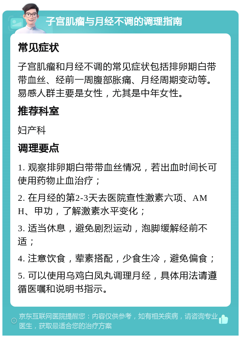 子宫肌瘤与月经不调的调理指南 常见症状 子宫肌瘤和月经不调的常见症状包括排卵期白带带血丝、经前一周腹部胀痛、月经周期变动等。易感人群主要是女性，尤其是中年女性。 推荐科室 妇产科 调理要点 1. 观察排卵期白带带血丝情况，若出血时间长可使用药物止血治疗； 2. 在月经的第2-3天去医院查性激素六项、AMH、甲功，了解激素水平变化； 3. 适当休息，避免剧烈运动，泡脚缓解经前不适； 4. 注意饮食，荤素搭配，少食生冷，避免偏食； 5. 可以使用乌鸡白凤丸调理月经，具体用法请遵循医嘱和说明书指示。