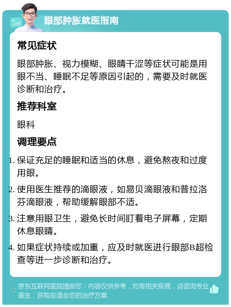 眼部肿胀就医指南 常见症状 眼部肿胀、视力模糊、眼睛干涩等症状可能是用眼不当、睡眠不足等原因引起的，需要及时就医诊断和治疗。 推荐科室 眼科 调理要点 保证充足的睡眠和适当的休息，避免熬夜和过度用眼。 使用医生推荐的滴眼液，如易贝滴眼液和普拉洛芬滴眼液，帮助缓解眼部不适。 注意用眼卫生，避免长时间盯着电子屏幕，定期休息眼睛。 如果症状持续或加重，应及时就医进行眼部B超检查等进一步诊断和治疗。