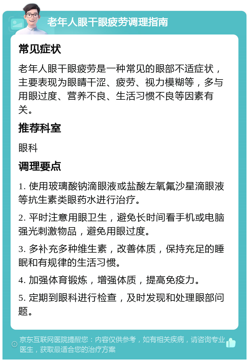 老年人眼干眼疲劳调理指南 常见症状 老年人眼干眼疲劳是一种常见的眼部不适症状，主要表现为眼睛干涩、疲劳、视力模糊等，多与用眼过度、营养不良、生活习惯不良等因素有关。 推荐科室 眼科 调理要点 1. 使用玻璃酸钠滴眼液或盐酸左氧氟沙星滴眼液等抗生素类眼药水进行治疗。 2. 平时注意用眼卫生，避免长时间看手机或电脑强光刺激物品，避免用眼过度。 3. 多补充多种维生素，改善体质，保持充足的睡眠和有规律的生活习惯。 4. 加强体育锻炼，增强体质，提高免疫力。 5. 定期到眼科进行检查，及时发现和处理眼部问题。