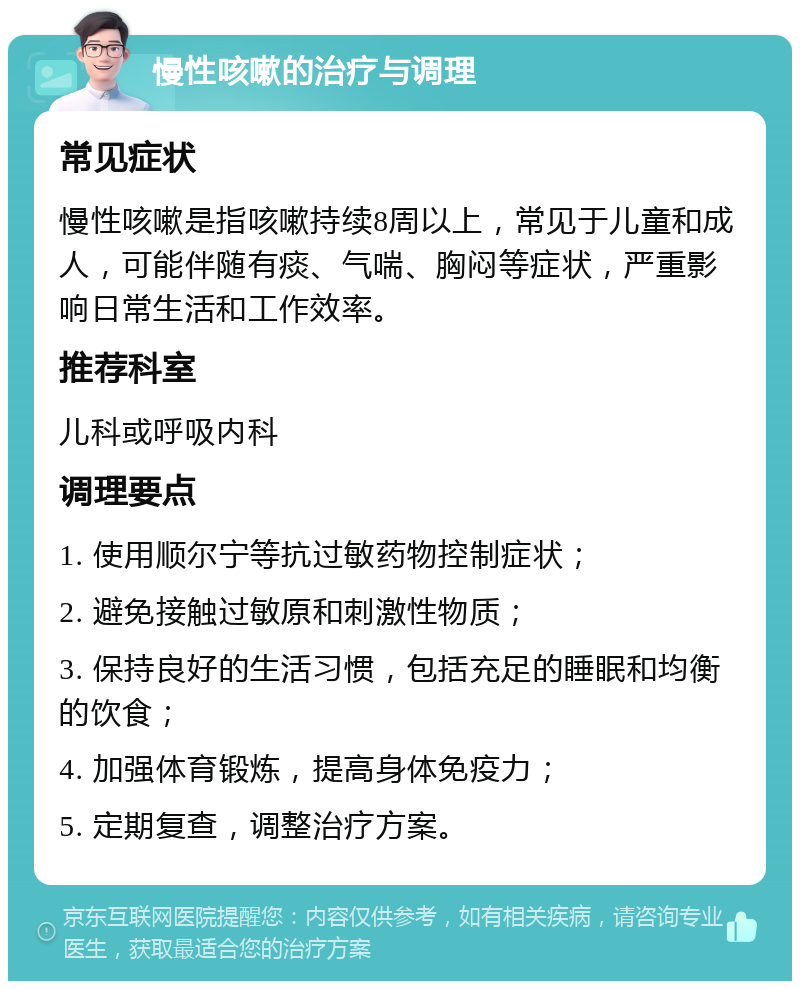 慢性咳嗽的治疗与调理 常见症状 慢性咳嗽是指咳嗽持续8周以上，常见于儿童和成人，可能伴随有痰、气喘、胸闷等症状，严重影响日常生活和工作效率。 推荐科室 儿科或呼吸内科 调理要点 1. 使用顺尔宁等抗过敏药物控制症状； 2. 避免接触过敏原和刺激性物质； 3. 保持良好的生活习惯，包括充足的睡眠和均衡的饮食； 4. 加强体育锻炼，提高身体免疫力； 5. 定期复查，调整治疗方案。