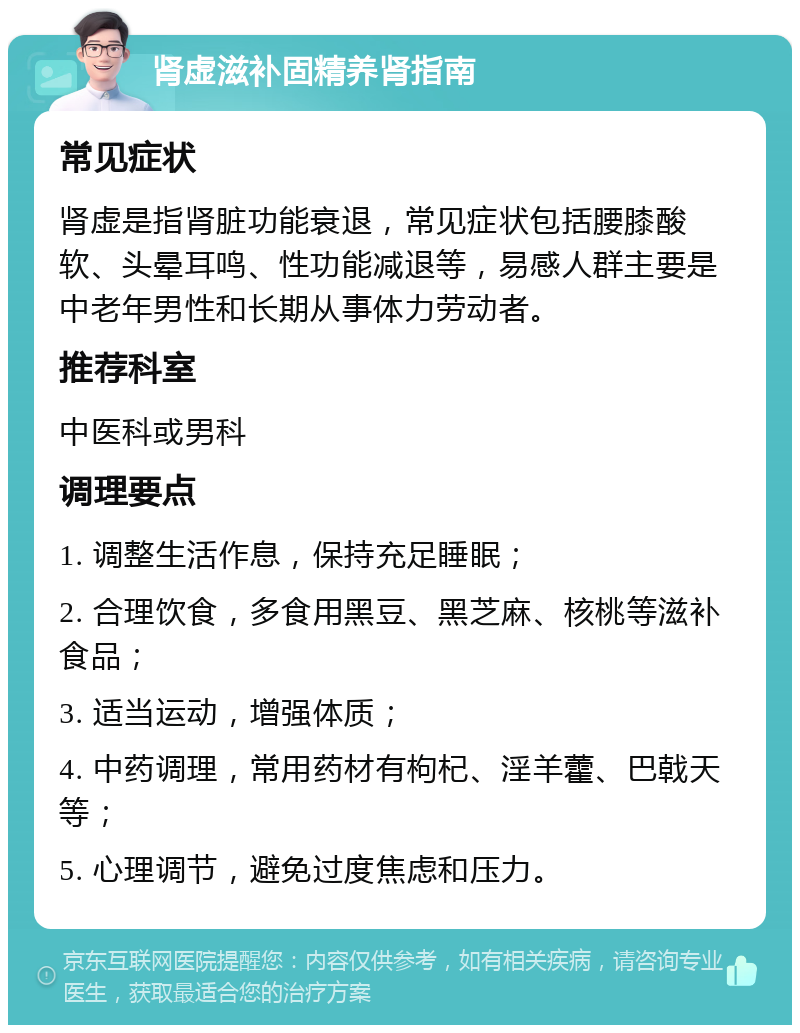 肾虚滋补固精养肾指南 常见症状 肾虚是指肾脏功能衰退，常见症状包括腰膝酸软、头晕耳鸣、性功能减退等，易感人群主要是中老年男性和长期从事体力劳动者。 推荐科室 中医科或男科 调理要点 1. 调整生活作息，保持充足睡眠； 2. 合理饮食，多食用黑豆、黑芝麻、核桃等滋补食品； 3. 适当运动，增强体质； 4. 中药调理，常用药材有枸杞、淫羊藿、巴戟天等； 5. 心理调节，避免过度焦虑和压力。