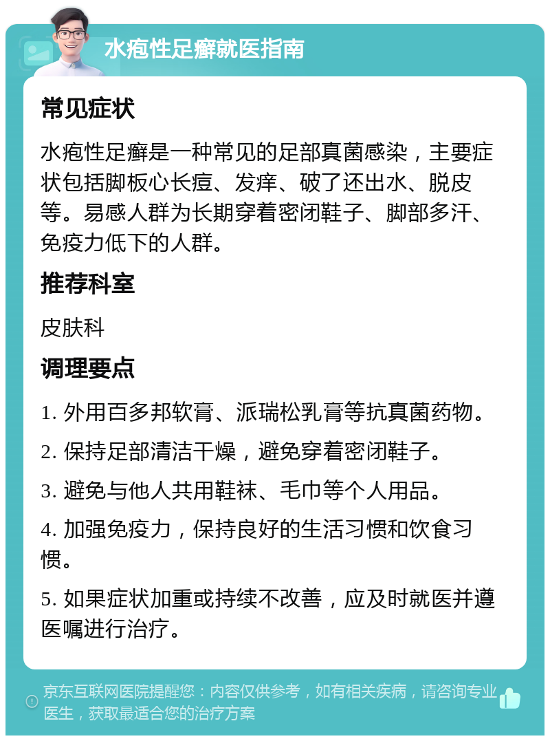 水疱性足癣就医指南 常见症状 水疱性足癣是一种常见的足部真菌感染，主要症状包括脚板心长痘、发痒、破了还出水、脱皮等。易感人群为长期穿着密闭鞋子、脚部多汗、免疫力低下的人群。 推荐科室 皮肤科 调理要点 1. 外用百多邦软膏、派瑞松乳膏等抗真菌药物。 2. 保持足部清洁干燥，避免穿着密闭鞋子。 3. 避免与他人共用鞋袜、毛巾等个人用品。 4. 加强免疫力，保持良好的生活习惯和饮食习惯。 5. 如果症状加重或持续不改善，应及时就医并遵医嘱进行治疗。