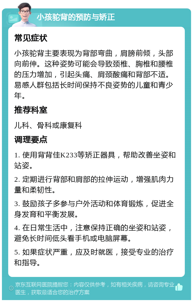 小孩驼背的预防与矫正 常见症状 小孩驼背主要表现为背部弯曲，肩膀前倾，头部向前伸。这种姿势可能会导致颈椎、胸椎和腰椎的压力增加，引起头痛、肩颈酸痛和背部不适。易感人群包括长时间保持不良姿势的儿童和青少年。 推荐科室 儿科、骨科或康复科 调理要点 1. 使用背背佳K233等矫正器具，帮助改善坐姿和站姿。 2. 定期进行背部和肩部的拉伸运动，增强肌肉力量和柔韧性。 3. 鼓励孩子多参与户外活动和体育锻炼，促进全身发育和平衡发展。 4. 在日常生活中，注意保持正确的坐姿和站姿，避免长时间低头看手机或电脑屏幕。 5. 如果症状严重，应及时就医，接受专业的治疗和指导。