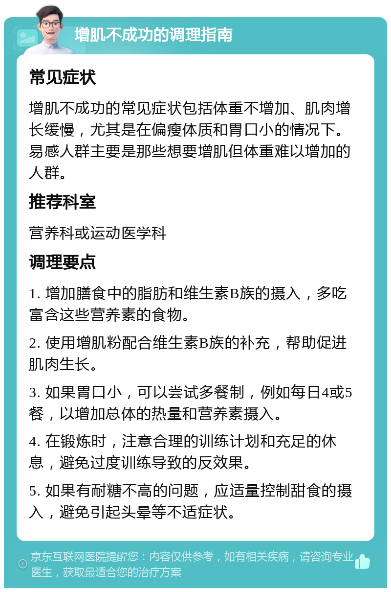 增肌不成功的调理指南 常见症状 增肌不成功的常见症状包括体重不增加、肌肉增长缓慢，尤其是在偏瘦体质和胃口小的情况下。易感人群主要是那些想要增肌但体重难以增加的人群。 推荐科室 营养科或运动医学科 调理要点 1. 增加膳食中的脂肪和维生素B族的摄入，多吃富含这些营养素的食物。 2. 使用增肌粉配合维生素B族的补充，帮助促进肌肉生长。 3. 如果胃口小，可以尝试多餐制，例如每日4或5餐，以增加总体的热量和营养素摄入。 4. 在锻炼时，注意合理的训练计划和充足的休息，避免过度训练导致的反效果。 5. 如果有耐糖不高的问题，应适量控制甜食的摄入，避免引起头晕等不适症状。