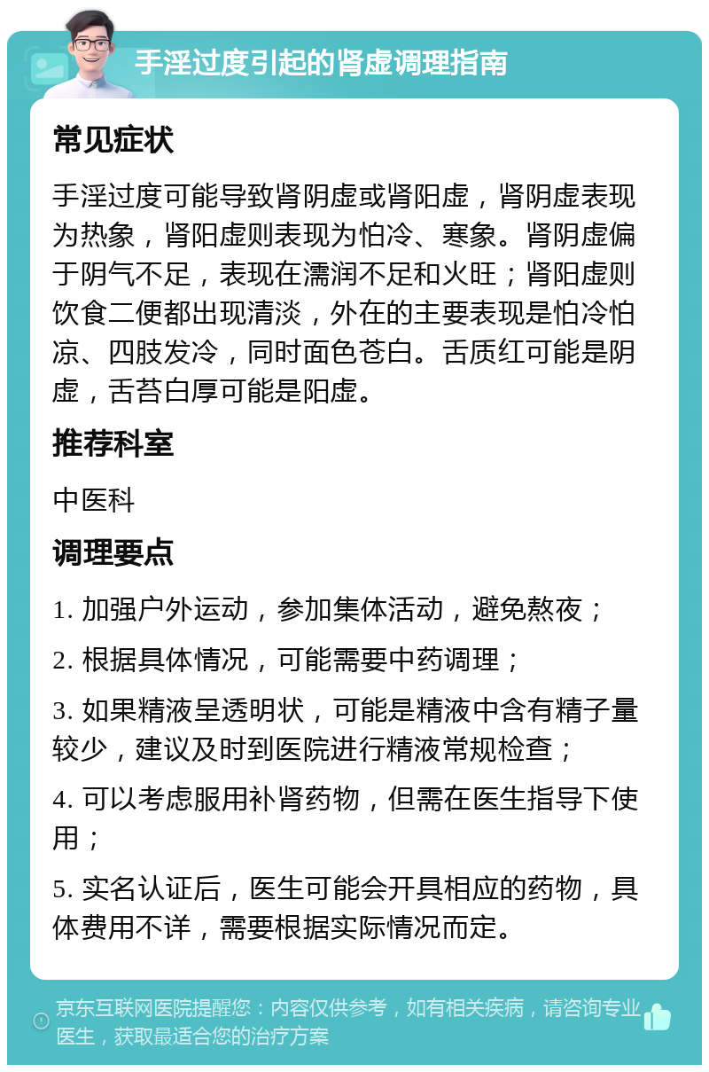 手淫过度引起的肾虚调理指南 常见症状 手淫过度可能导致肾阴虚或肾阳虚，肾阴虚表现为热象，肾阳虚则表现为怕冷、寒象。肾阴虚偏于阴气不足，表现在濡润不足和火旺；肾阳虚则饮食二便都出现清淡，外在的主要表现是怕冷怕凉、四肢发冷，同时面色苍白。舌质红可能是阴虚，舌苔白厚可能是阳虚。 推荐科室 中医科 调理要点 1. 加强户外运动，参加集体活动，避免熬夜； 2. 根据具体情况，可能需要中药调理； 3. 如果精液呈透明状，可能是精液中含有精子量较少，建议及时到医院进行精液常规检查； 4. 可以考虑服用补肾药物，但需在医生指导下使用； 5. 实名认证后，医生可能会开具相应的药物，具体费用不详，需要根据实际情况而定。