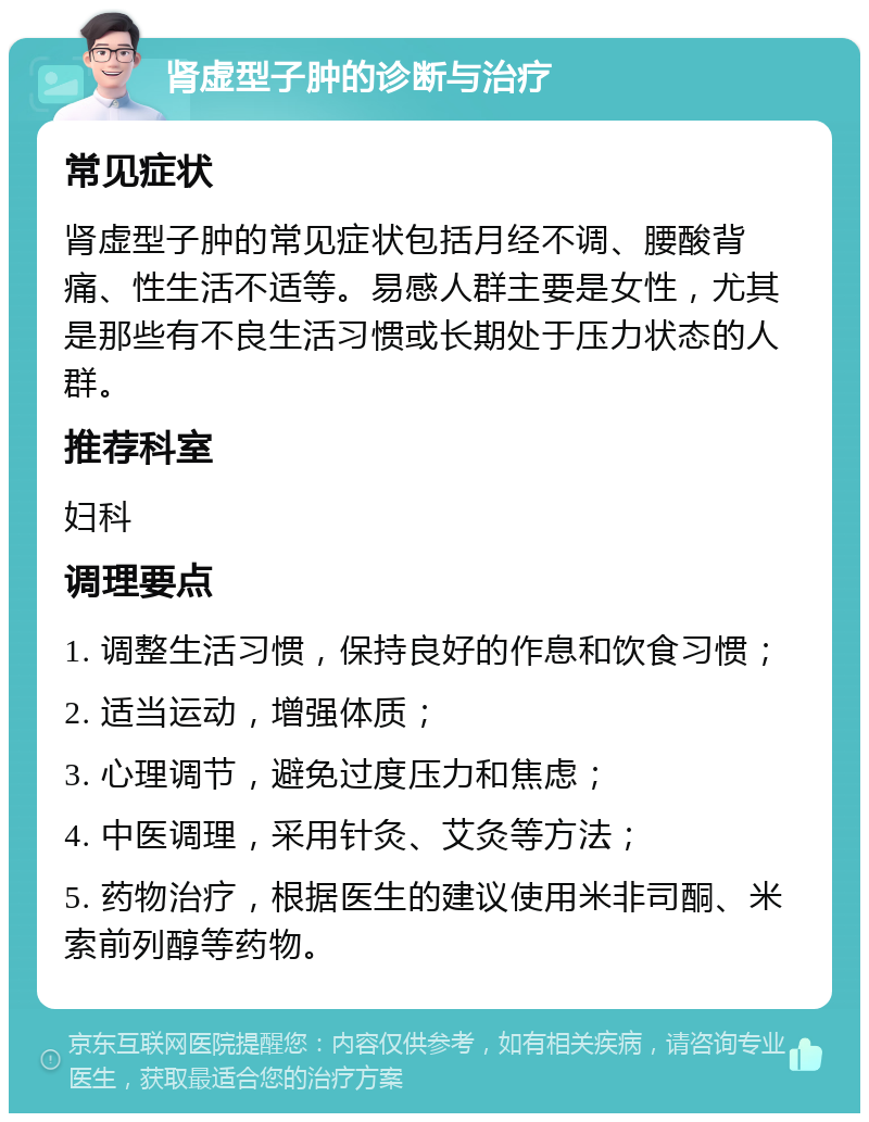 肾虚型子肿的诊断与治疗 常见症状 肾虚型子肿的常见症状包括月经不调、腰酸背痛、性生活不适等。易感人群主要是女性，尤其是那些有不良生活习惯或长期处于压力状态的人群。 推荐科室 妇科 调理要点 1. 调整生活习惯，保持良好的作息和饮食习惯； 2. 适当运动，增强体质； 3. 心理调节，避免过度压力和焦虑； 4. 中医调理，采用针灸、艾灸等方法； 5. 药物治疗，根据医生的建议使用米非司酮、米索前列醇等药物。