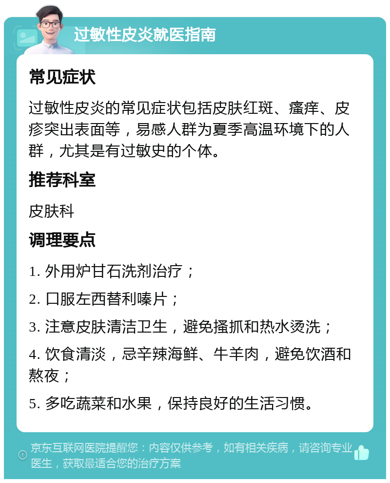 过敏性皮炎就医指南 常见症状 过敏性皮炎的常见症状包括皮肤红斑、瘙痒、皮疹突出表面等，易感人群为夏季高温环境下的人群，尤其是有过敏史的个体。 推荐科室 皮肤科 调理要点 1. 外用炉甘石洗剂治疗； 2. 口服左西替利嗪片； 3. 注意皮肤清洁卫生，避免搔抓和热水烫洗； 4. 饮食清淡，忌辛辣海鲜、牛羊肉，避免饮酒和熬夜； 5. 多吃蔬菜和水果，保持良好的生活习惯。