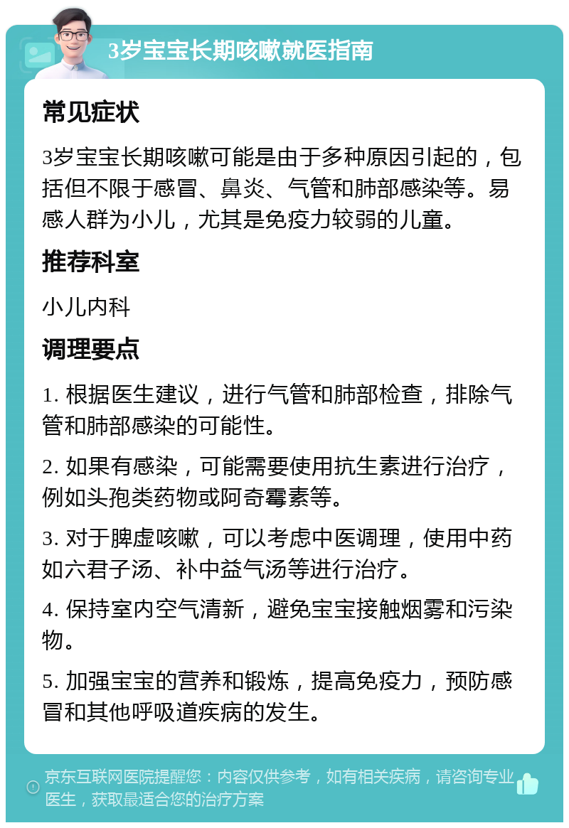 3岁宝宝长期咳嗽就医指南 常见症状 3岁宝宝长期咳嗽可能是由于多种原因引起的，包括但不限于感冒、鼻炎、气管和肺部感染等。易感人群为小儿，尤其是免疫力较弱的儿童。 推荐科室 小儿内科 调理要点 1. 根据医生建议，进行气管和肺部检查，排除气管和肺部感染的可能性。 2. 如果有感染，可能需要使用抗生素进行治疗，例如头孢类药物或阿奇霉素等。 3. 对于脾虚咳嗽，可以考虑中医调理，使用中药如六君子汤、补中益气汤等进行治疗。 4. 保持室内空气清新，避免宝宝接触烟雾和污染物。 5. 加强宝宝的营养和锻炼，提高免疫力，预防感冒和其他呼吸道疾病的发生。