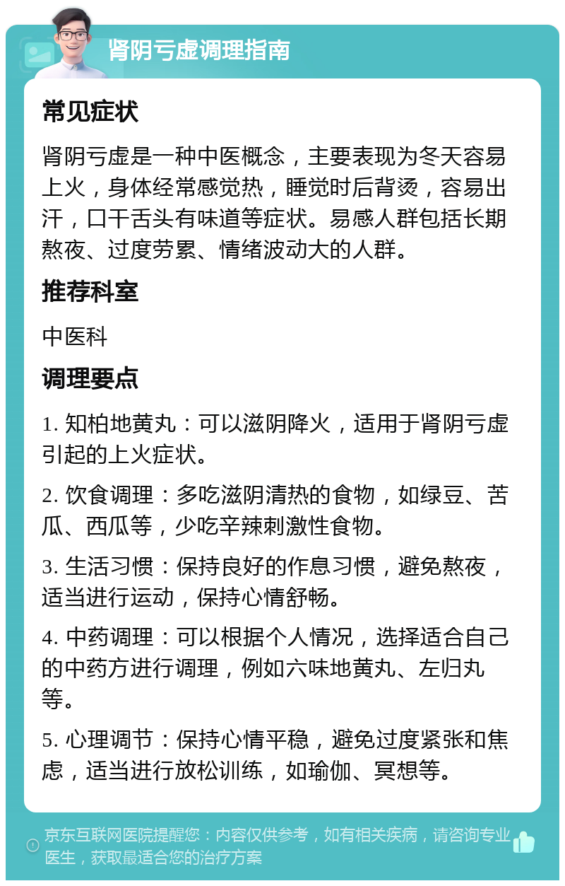 肾阴亏虚调理指南 常见症状 肾阴亏虚是一种中医概念，主要表现为冬天容易上火，身体经常感觉热，睡觉时后背烫，容易出汗，口干舌头有味道等症状。易感人群包括长期熬夜、过度劳累、情绪波动大的人群。 推荐科室 中医科 调理要点 1. 知柏地黄丸：可以滋阴降火，适用于肾阴亏虚引起的上火症状。 2. 饮食调理：多吃滋阴清热的食物，如绿豆、苦瓜、西瓜等，少吃辛辣刺激性食物。 3. 生活习惯：保持良好的作息习惯，避免熬夜，适当进行运动，保持心情舒畅。 4. 中药调理：可以根据个人情况，选择适合自己的中药方进行调理，例如六味地黄丸、左归丸等。 5. 心理调节：保持心情平稳，避免过度紧张和焦虑，适当进行放松训练，如瑜伽、冥想等。