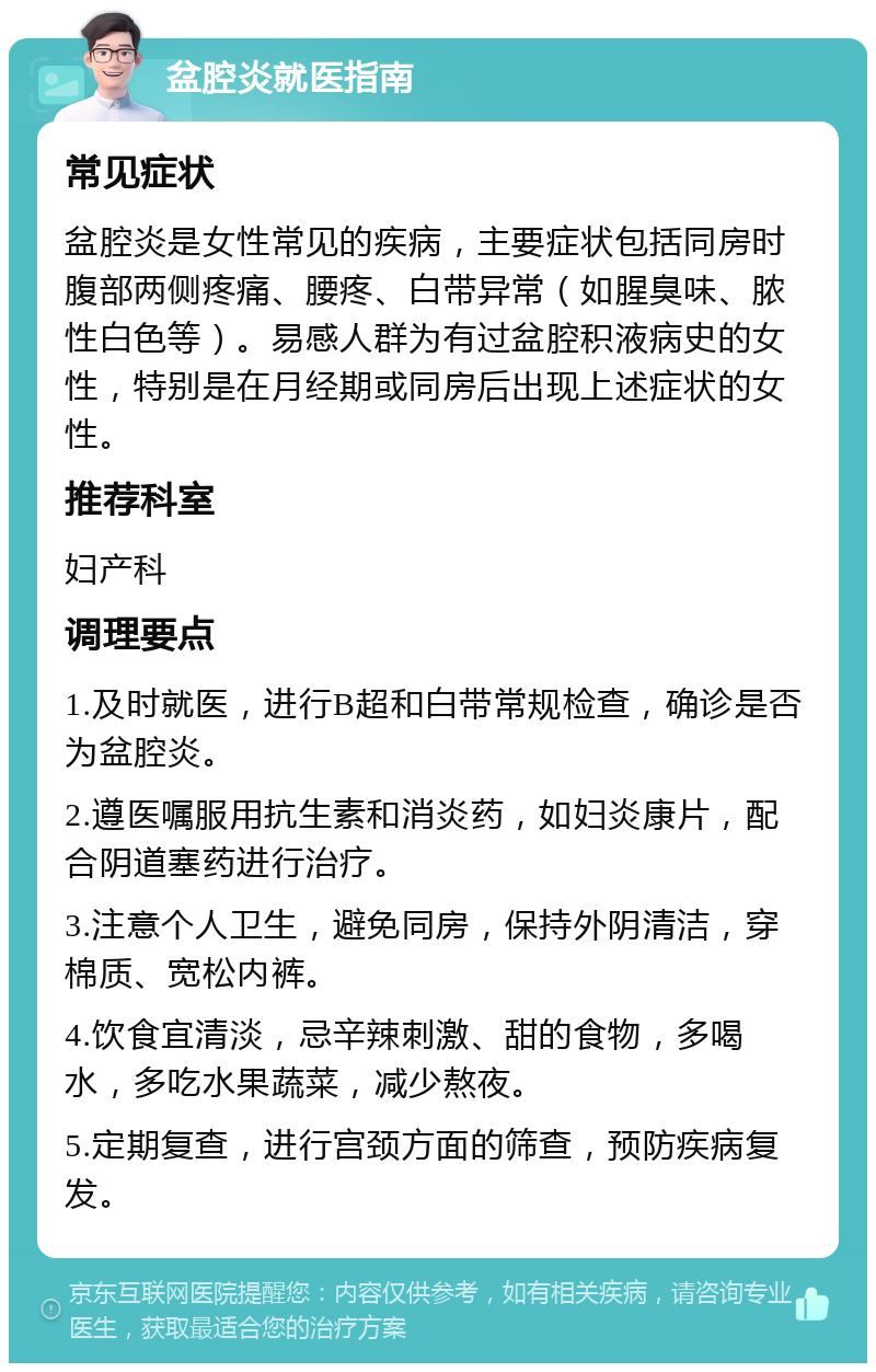 盆腔炎就医指南 常见症状 盆腔炎是女性常见的疾病，主要症状包括同房时腹部两侧疼痛、腰疼、白带异常（如腥臭味、脓性白色等）。易感人群为有过盆腔积液病史的女性，特别是在月经期或同房后出现上述症状的女性。 推荐科室 妇产科 调理要点 1.及时就医，进行B超和白带常规检查，确诊是否为盆腔炎。 2.遵医嘱服用抗生素和消炎药，如妇炎康片，配合阴道塞药进行治疗。 3.注意个人卫生，避免同房，保持外阴清洁，穿棉质、宽松内裤。 4.饮食宜清淡，忌辛辣刺激、甜的食物，多喝水，多吃水果蔬菜，减少熬夜。 5.定期复查，进行宫颈方面的筛查，预防疾病复发。