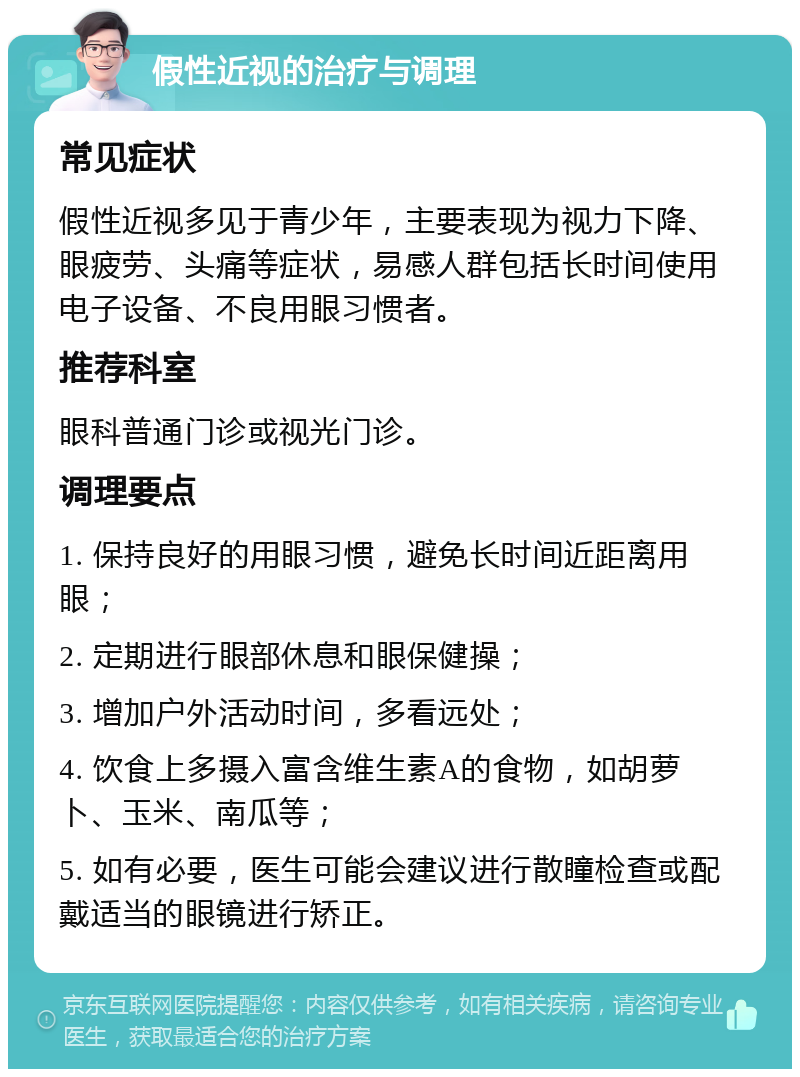 假性近视的治疗与调理 常见症状 假性近视多见于青少年，主要表现为视力下降、眼疲劳、头痛等症状，易感人群包括长时间使用电子设备、不良用眼习惯者。 推荐科室 眼科普通门诊或视光门诊。 调理要点 1. 保持良好的用眼习惯，避免长时间近距离用眼； 2. 定期进行眼部休息和眼保健操； 3. 增加户外活动时间，多看远处； 4. 饮食上多摄入富含维生素A的食物，如胡萝卜、玉米、南瓜等； 5. 如有必要，医生可能会建议进行散瞳检查或配戴适当的眼镜进行矫正。