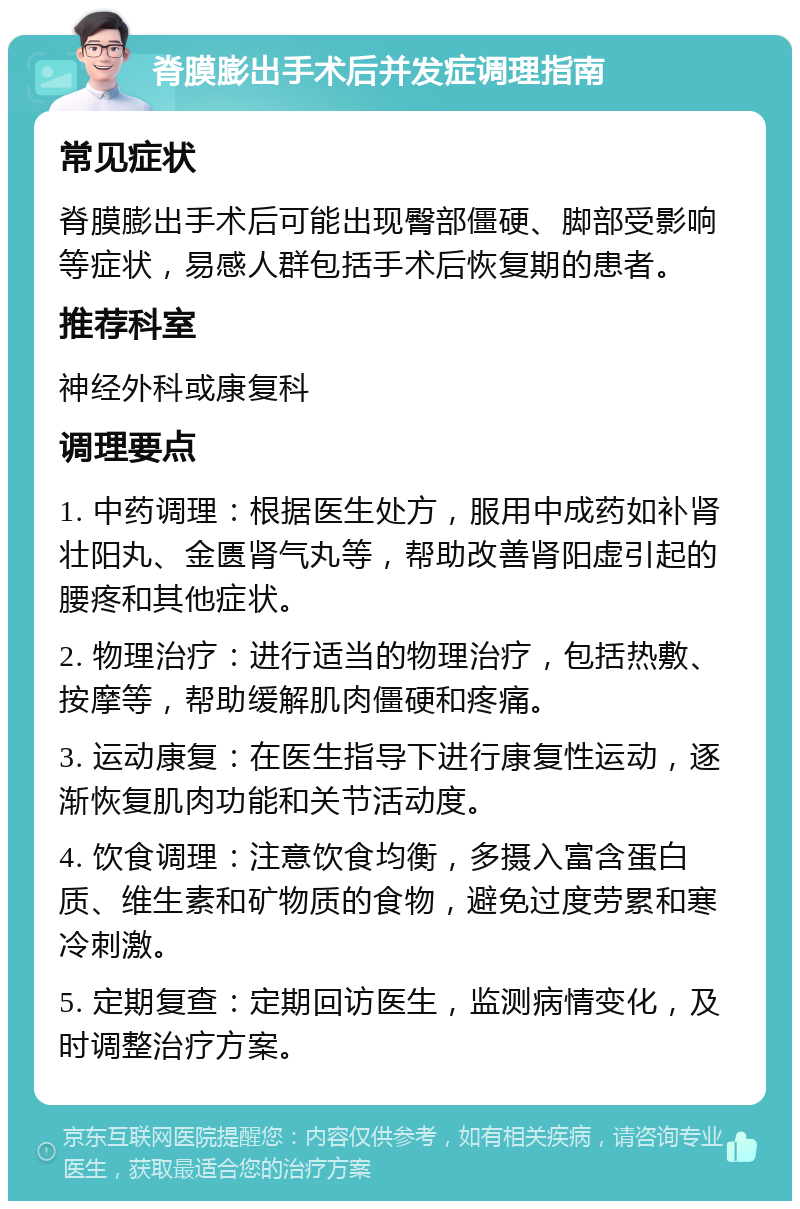 脊膜膨出手术后并发症调理指南 常见症状 脊膜膨出手术后可能出现臀部僵硬、脚部受影响等症状，易感人群包括手术后恢复期的患者。 推荐科室 神经外科或康复科 调理要点 1. 中药调理：根据医生处方，服用中成药如补肾壮阳丸、金匮肾气丸等，帮助改善肾阳虚引起的腰疼和其他症状。 2. 物理治疗：进行适当的物理治疗，包括热敷、按摩等，帮助缓解肌肉僵硬和疼痛。 3. 运动康复：在医生指导下进行康复性运动，逐渐恢复肌肉功能和关节活动度。 4. 饮食调理：注意饮食均衡，多摄入富含蛋白质、维生素和矿物质的食物，避免过度劳累和寒冷刺激。 5. 定期复查：定期回访医生，监测病情变化，及时调整治疗方案。