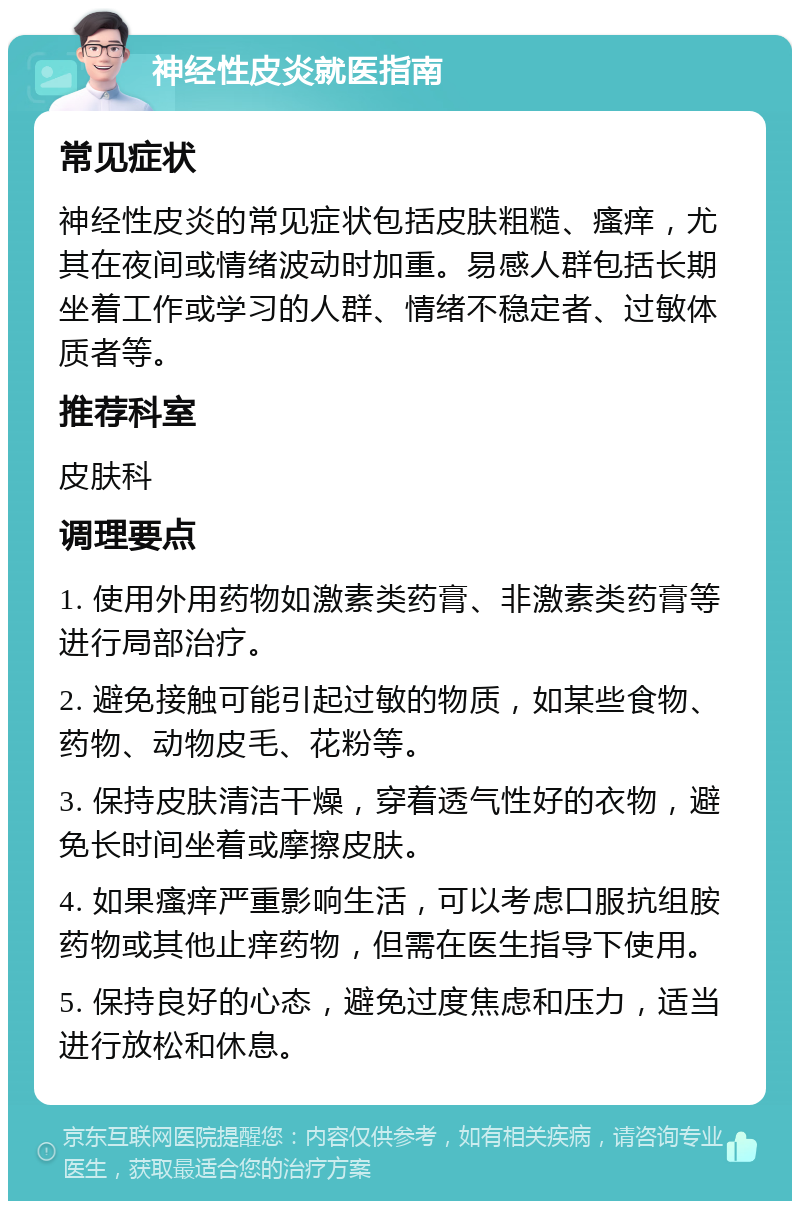 神经性皮炎就医指南 常见症状 神经性皮炎的常见症状包括皮肤粗糙、瘙痒，尤其在夜间或情绪波动时加重。易感人群包括长期坐着工作或学习的人群、情绪不稳定者、过敏体质者等。 推荐科室 皮肤科 调理要点 1. 使用外用药物如激素类药膏、非激素类药膏等进行局部治疗。 2. 避免接触可能引起过敏的物质，如某些食物、药物、动物皮毛、花粉等。 3. 保持皮肤清洁干燥，穿着透气性好的衣物，避免长时间坐着或摩擦皮肤。 4. 如果瘙痒严重影响生活，可以考虑口服抗组胺药物或其他止痒药物，但需在医生指导下使用。 5. 保持良好的心态，避免过度焦虑和压力，适当进行放松和休息。