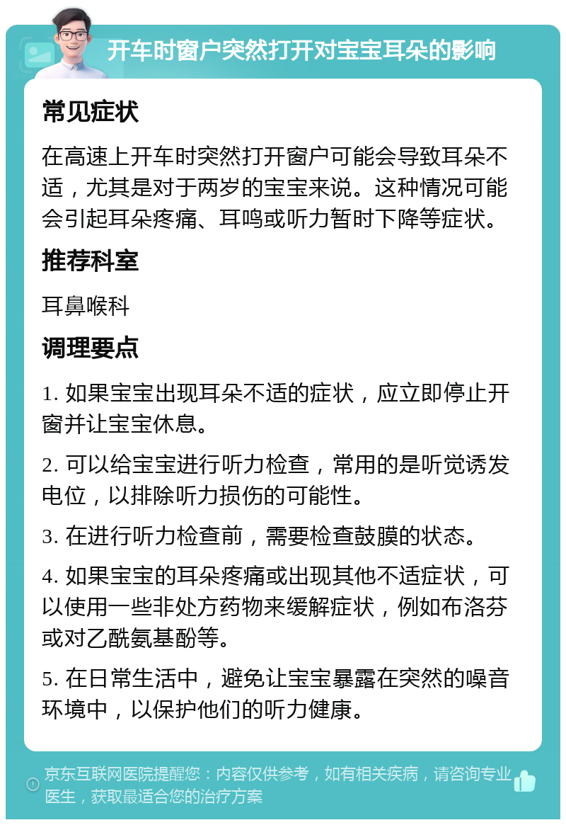 开车时窗户突然打开对宝宝耳朵的影响 常见症状 在高速上开车时突然打开窗户可能会导致耳朵不适，尤其是对于两岁的宝宝来说。这种情况可能会引起耳朵疼痛、耳鸣或听力暂时下降等症状。 推荐科室 耳鼻喉科 调理要点 1. 如果宝宝出现耳朵不适的症状，应立即停止开窗并让宝宝休息。 2. 可以给宝宝进行听力检查，常用的是听觉诱发电位，以排除听力损伤的可能性。 3. 在进行听力检查前，需要检查鼓膜的状态。 4. 如果宝宝的耳朵疼痛或出现其他不适症状，可以使用一些非处方药物来缓解症状，例如布洛芬或对乙酰氨基酚等。 5. 在日常生活中，避免让宝宝暴露在突然的噪音环境中，以保护他们的听力健康。