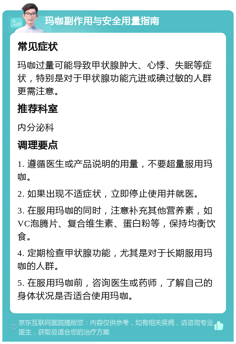 玛咖副作用与安全用量指南 常见症状 玛咖过量可能导致甲状腺肿大、心悸、失眠等症状，特别是对于甲状腺功能亢进或碘过敏的人群更需注意。 推荐科室 内分泌科 调理要点 1. 遵循医生或产品说明的用量，不要超量服用玛咖。 2. 如果出现不适症状，立即停止使用并就医。 3. 在服用玛咖的同时，注意补充其他营养素，如VC泡腾片、复合维生素、蛋白粉等，保持均衡饮食。 4. 定期检查甲状腺功能，尤其是对于长期服用玛咖的人群。 5. 在服用玛咖前，咨询医生或药师，了解自己的身体状况是否适合使用玛咖。