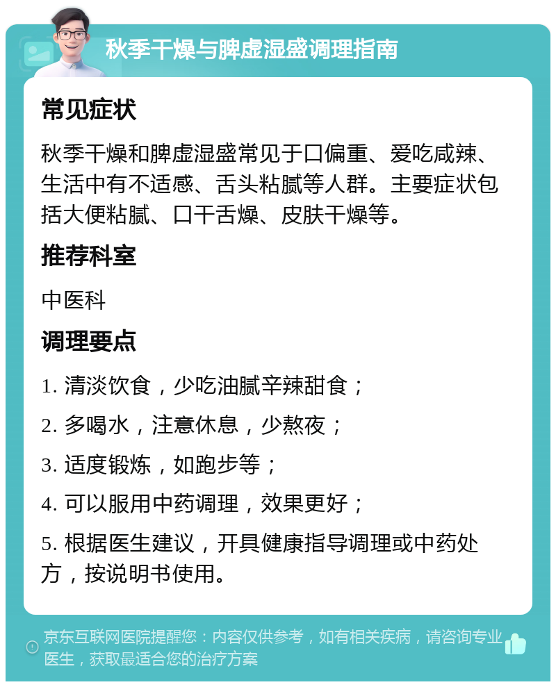 秋季干燥与脾虚湿盛调理指南 常见症状 秋季干燥和脾虚湿盛常见于口偏重、爱吃咸辣、生活中有不适感、舌头粘腻等人群。主要症状包括大便粘腻、口干舌燥、皮肤干燥等。 推荐科室 中医科 调理要点 1. 清淡饮食，少吃油腻辛辣甜食； 2. 多喝水，注意休息，少熬夜； 3. 适度锻炼，如跑步等； 4. 可以服用中药调理，效果更好； 5. 根据医生建议，开具健康指导调理或中药处方，按说明书使用。