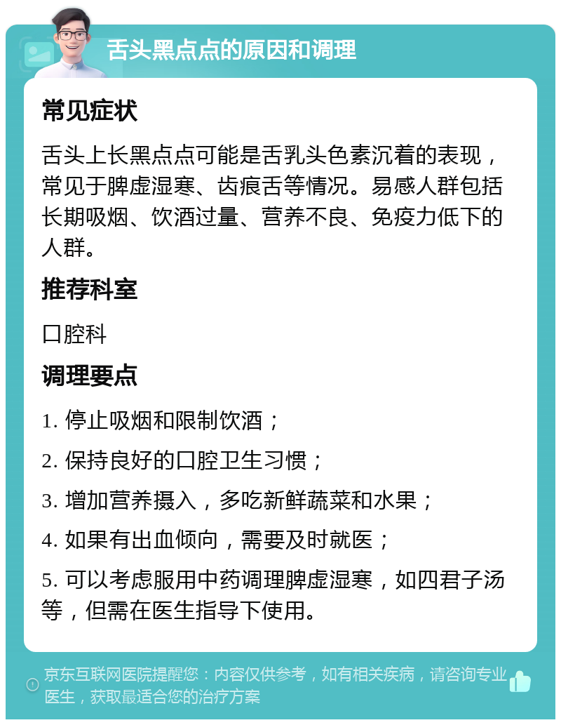 舌头黑点点的原因和调理 常见症状 舌头上长黑点点可能是舌乳头色素沉着的表现，常见于脾虚湿寒、齿痕舌等情况。易感人群包括长期吸烟、饮酒过量、营养不良、免疫力低下的人群。 推荐科室 口腔科 调理要点 1. 停止吸烟和限制饮酒； 2. 保持良好的口腔卫生习惯； 3. 增加营养摄入，多吃新鲜蔬菜和水果； 4. 如果有出血倾向，需要及时就医； 5. 可以考虑服用中药调理脾虚湿寒，如四君子汤等，但需在医生指导下使用。