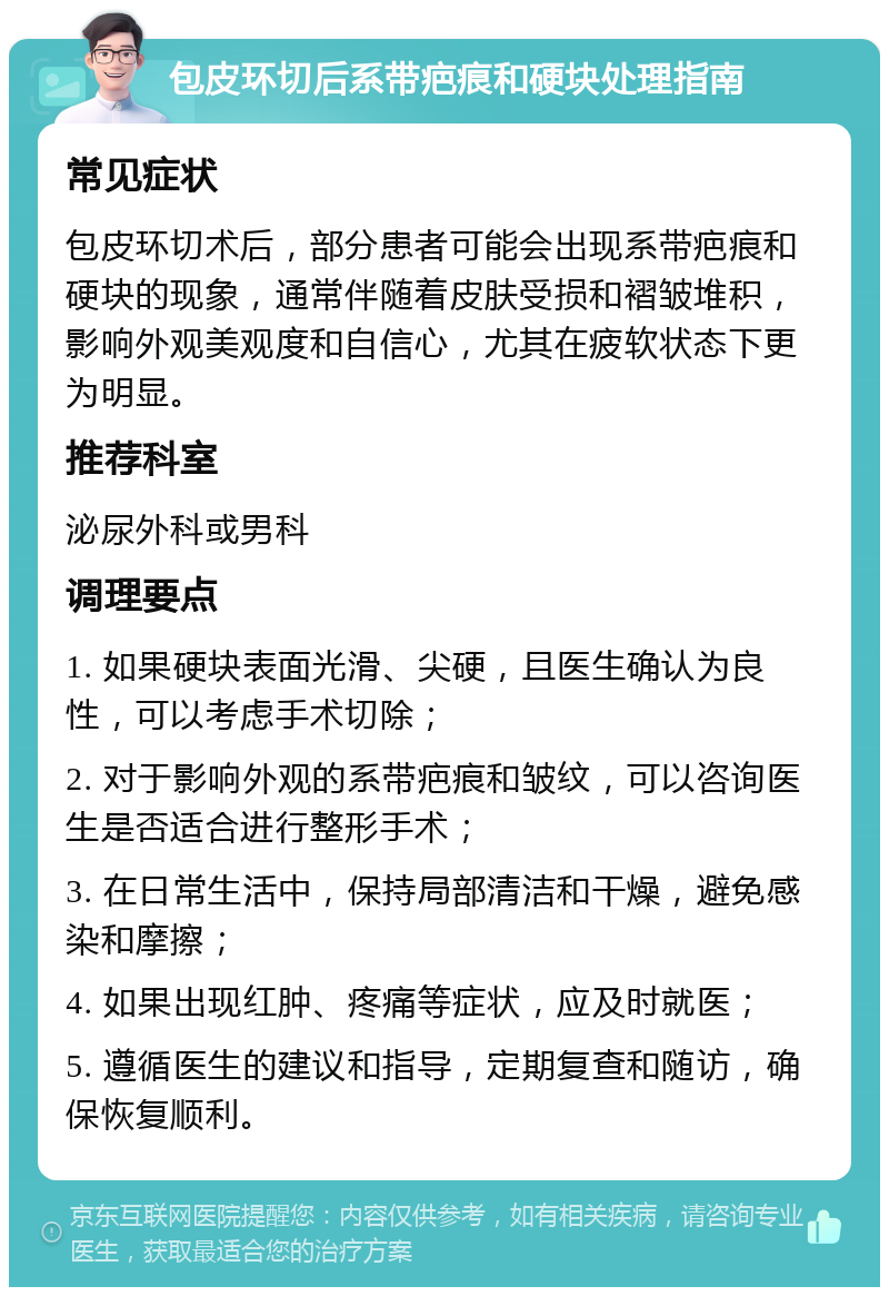 包皮环切后系带疤痕和硬块处理指南 常见症状 包皮环切术后，部分患者可能会出现系带疤痕和硬块的现象，通常伴随着皮肤受损和褶皱堆积，影响外观美观度和自信心，尤其在疲软状态下更为明显。 推荐科室 泌尿外科或男科 调理要点 1. 如果硬块表面光滑、尖硬，且医生确认为良性，可以考虑手术切除； 2. 对于影响外观的系带疤痕和皱纹，可以咨询医生是否适合进行整形手术； 3. 在日常生活中，保持局部清洁和干燥，避免感染和摩擦； 4. 如果出现红肿、疼痛等症状，应及时就医； 5. 遵循医生的建议和指导，定期复查和随访，确保恢复顺利。