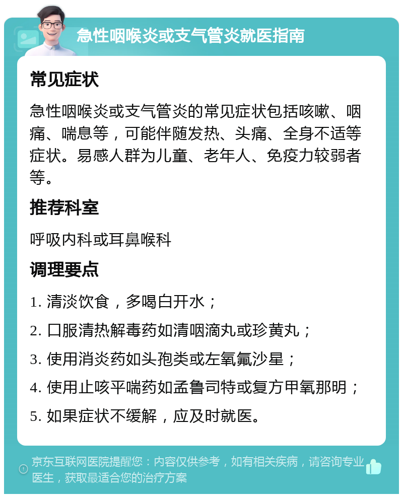 急性咽喉炎或支气管炎就医指南 常见症状 急性咽喉炎或支气管炎的常见症状包括咳嗽、咽痛、喘息等，可能伴随发热、头痛、全身不适等症状。易感人群为儿童、老年人、免疫力较弱者等。 推荐科室 呼吸内科或耳鼻喉科 调理要点 1. 清淡饮食，多喝白开水； 2. 口服清热解毒药如清咽滴丸或珍黄丸； 3. 使用消炎药如头孢类或左氧氟沙星； 4. 使用止咳平喘药如孟鲁司特或复方甲氧那明； 5. 如果症状不缓解，应及时就医。