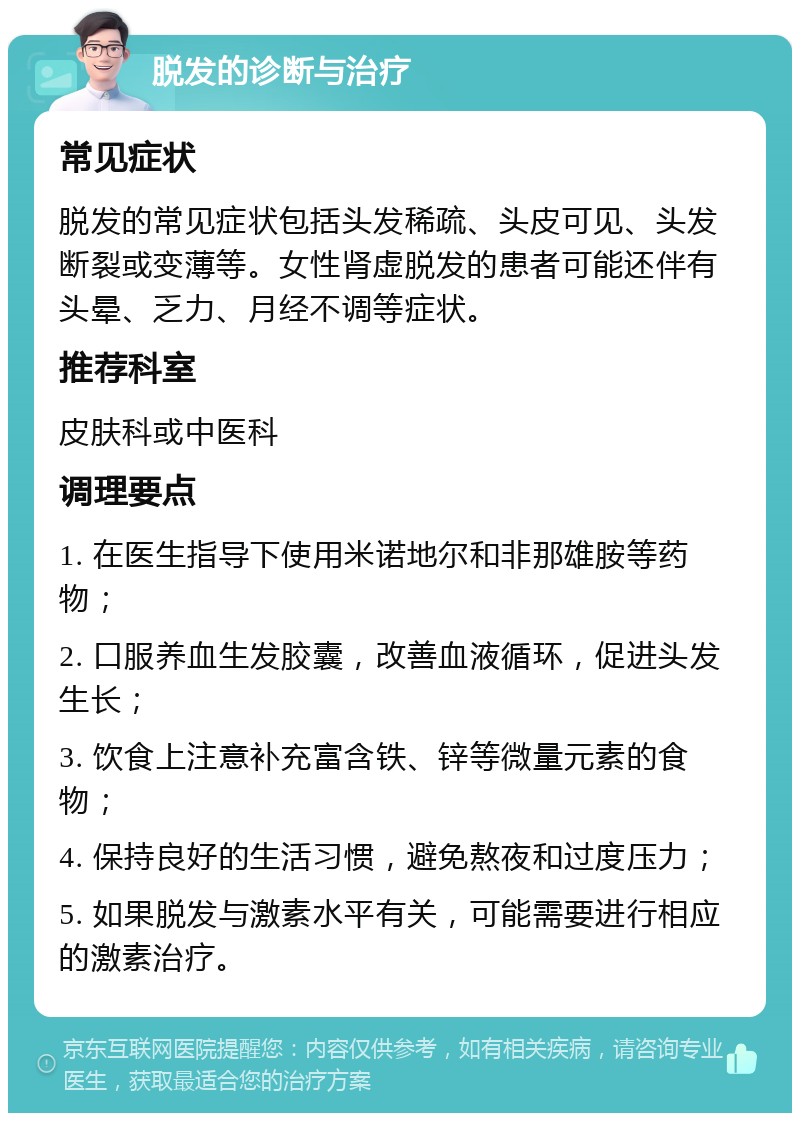 脱发的诊断与治疗 常见症状 脱发的常见症状包括头发稀疏、头皮可见、头发断裂或变薄等。女性肾虚脱发的患者可能还伴有头晕、乏力、月经不调等症状。 推荐科室 皮肤科或中医科 调理要点 1. 在医生指导下使用米诺地尔和非那雄胺等药物； 2. 口服养血生发胶囊，改善血液循环，促进头发生长； 3. 饮食上注意补充富含铁、锌等微量元素的食物； 4. 保持良好的生活习惯，避免熬夜和过度压力； 5. 如果脱发与激素水平有关，可能需要进行相应的激素治疗。