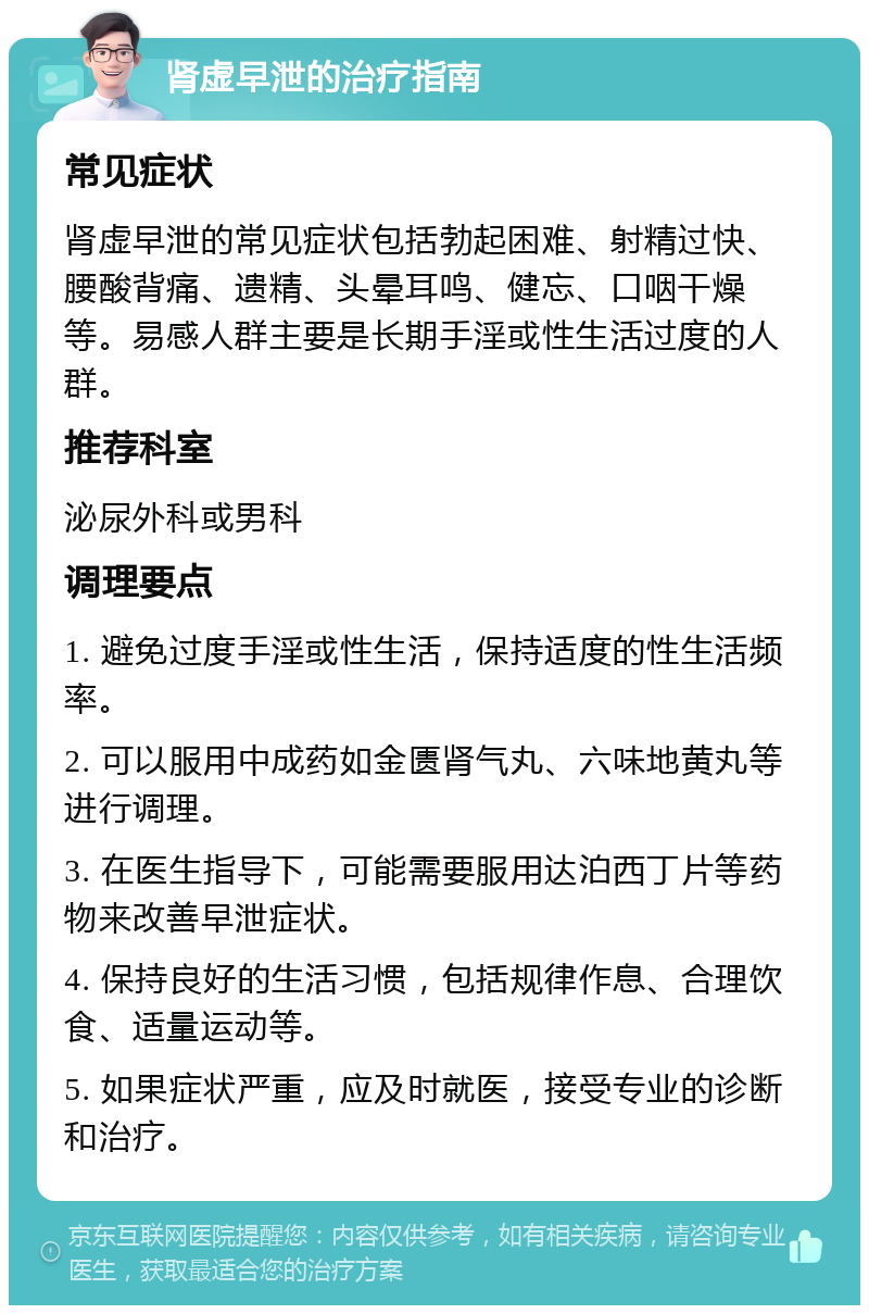 肾虚早泄的治疗指南 常见症状 肾虚早泄的常见症状包括勃起困难、射精过快、腰酸背痛、遗精、头晕耳鸣、健忘、口咽干燥等。易感人群主要是长期手淫或性生活过度的人群。 推荐科室 泌尿外科或男科 调理要点 1. 避免过度手淫或性生活，保持适度的性生活频率。 2. 可以服用中成药如金匮肾气丸、六味地黄丸等进行调理。 3. 在医生指导下，可能需要服用达泊西丁片等药物来改善早泄症状。 4. 保持良好的生活习惯，包括规律作息、合理饮食、适量运动等。 5. 如果症状严重，应及时就医，接受专业的诊断和治疗。