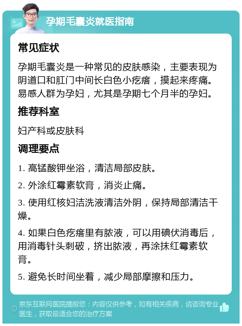 孕期毛囊炎就医指南 常见症状 孕期毛囊炎是一种常见的皮肤感染，主要表现为阴道口和肛门中间长白色小疙瘩，摸起来疼痛。易感人群为孕妇，尤其是孕期七个月半的孕妇。 推荐科室 妇产科或皮肤科 调理要点 1. 高锰酸钾坐浴，清洁局部皮肤。 2. 外涂红霉素软膏，消炎止痛。 3. 使用红核妇洁洗液清洁外阴，保持局部清洁干燥。 4. 如果白色疙瘩里有脓液，可以用碘伏消毒后，用消毒针头刺破，挤出脓液，再涂抹红霉素软膏。 5. 避免长时间坐着，减少局部摩擦和压力。