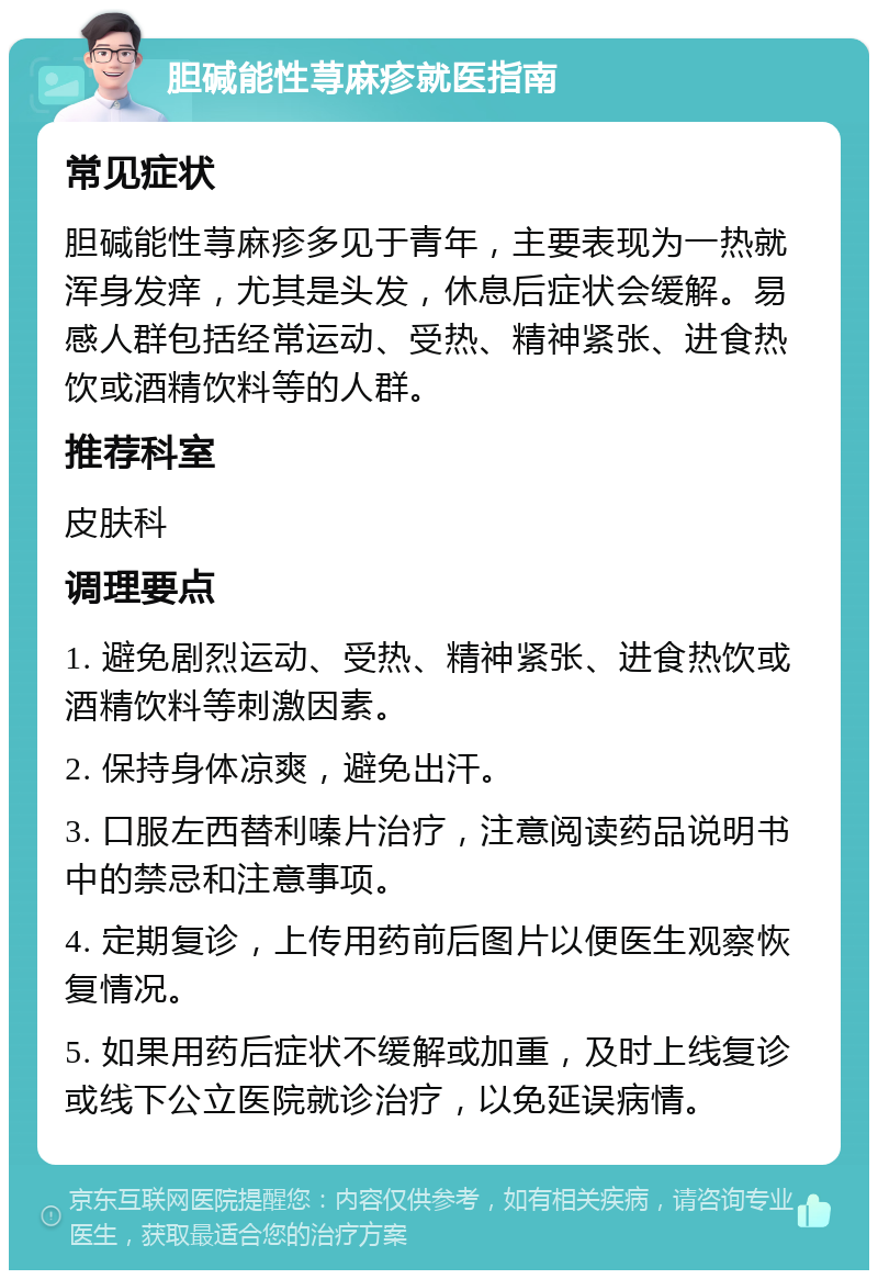 胆碱能性荨麻疹就医指南 常见症状 胆碱能性荨麻疹多见于青年，主要表现为一热就浑身发痒，尤其是头发，休息后症状会缓解。易感人群包括经常运动、受热、精神紧张、进食热饮或酒精饮料等的人群。 推荐科室 皮肤科 调理要点 1. 避免剧烈运动、受热、精神紧张、进食热饮或酒精饮料等刺激因素。 2. 保持身体凉爽，避免出汗。 3. 口服左西替利嗪片治疗，注意阅读药品说明书中的禁忌和注意事项。 4. 定期复诊，上传用药前后图片以便医生观察恢复情况。 5. 如果用药后症状不缓解或加重，及时上线复诊或线下公立医院就诊治疗，以免延误病情。