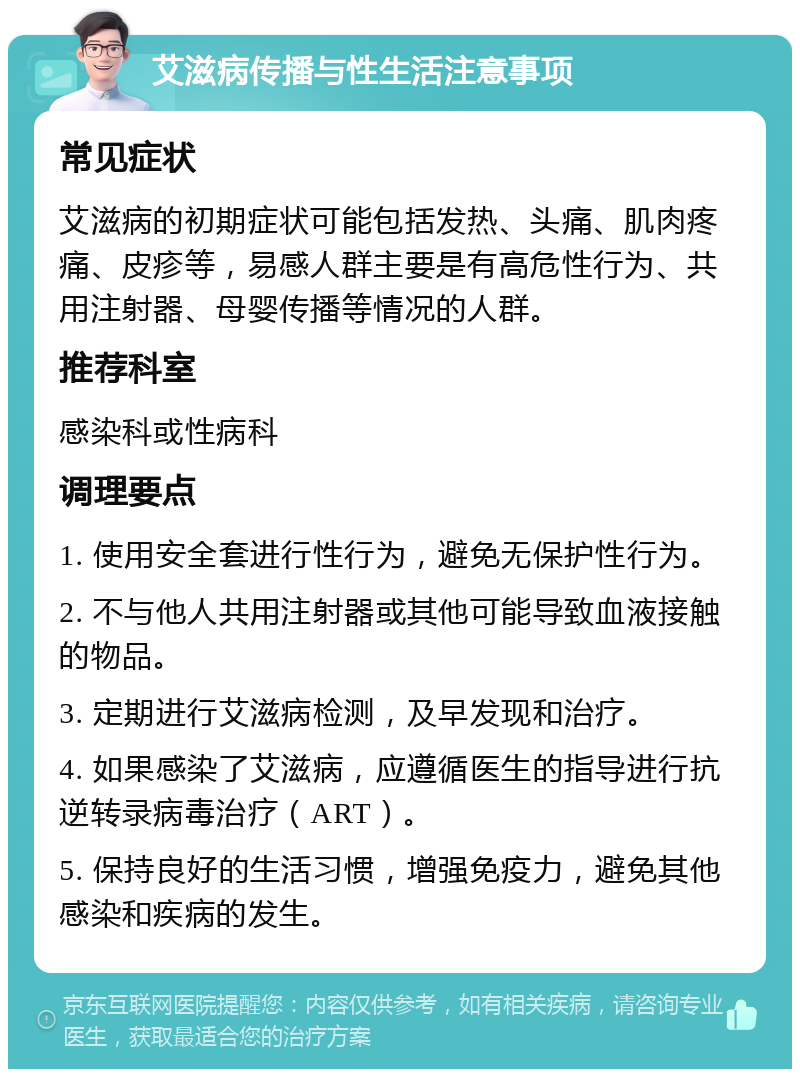 艾滋病传播与性生活注意事项 常见症状 艾滋病的初期症状可能包括发热、头痛、肌肉疼痛、皮疹等，易感人群主要是有高危性行为、共用注射器、母婴传播等情况的人群。 推荐科室 感染科或性病科 调理要点 1. 使用安全套进行性行为，避免无保护性行为。 2. 不与他人共用注射器或其他可能导致血液接触的物品。 3. 定期进行艾滋病检测，及早发现和治疗。 4. 如果感染了艾滋病，应遵循医生的指导进行抗逆转录病毒治疗（ART）。 5. 保持良好的生活习惯，增强免疫力，避免其他感染和疾病的发生。