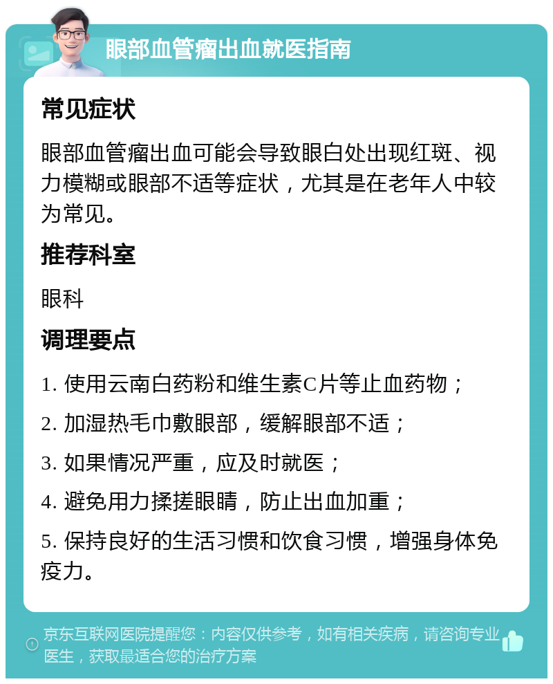 眼部血管瘤出血就医指南 常见症状 眼部血管瘤出血可能会导致眼白处出现红斑、视力模糊或眼部不适等症状，尤其是在老年人中较为常见。 推荐科室 眼科 调理要点 1. 使用云南白药粉和维生素C片等止血药物； 2. 加湿热毛巾敷眼部，缓解眼部不适； 3. 如果情况严重，应及时就医； 4. 避免用力揉搓眼睛，防止出血加重； 5. 保持良好的生活习惯和饮食习惯，增强身体免疫力。