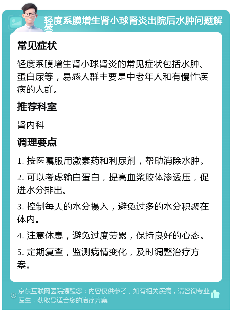 轻度系膜增生肾小球肾炎出院后水肿问题解答 常见症状 轻度系膜增生肾小球肾炎的常见症状包括水肿、蛋白尿等，易感人群主要是中老年人和有慢性疾病的人群。 推荐科室 肾内科 调理要点 1. 按医嘱服用激素药和利尿剂，帮助消除水肿。 2. 可以考虑输白蛋白，提高血浆胶体渗透压，促进水分排出。 3. 控制每天的水分摄入，避免过多的水分积聚在体内。 4. 注意休息，避免过度劳累，保持良好的心态。 5. 定期复查，监测病情变化，及时调整治疗方案。