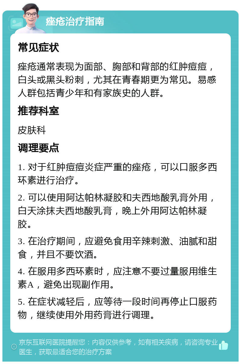 痤疮治疗指南 常见症状 痤疮通常表现为面部、胸部和背部的红肿痘痘，白头或黑头粉刺，尤其在青春期更为常见。易感人群包括青少年和有家族史的人群。 推荐科室 皮肤科 调理要点 1. 对于红肿痘痘炎症严重的痤疮，可以口服多西环素进行治疗。 2. 可以使用阿达帕林凝胶和夫西地酸乳膏外用，白天涂抹夫西地酸乳膏，晚上外用阿达帕林凝胶。 3. 在治疗期间，应避免食用辛辣刺激、油腻和甜食，并且不要饮酒。 4. 在服用多西环素时，应注意不要过量服用维生素A，避免出现副作用。 5. 在症状减轻后，应等待一段时间再停止口服药物，继续使用外用药膏进行调理。