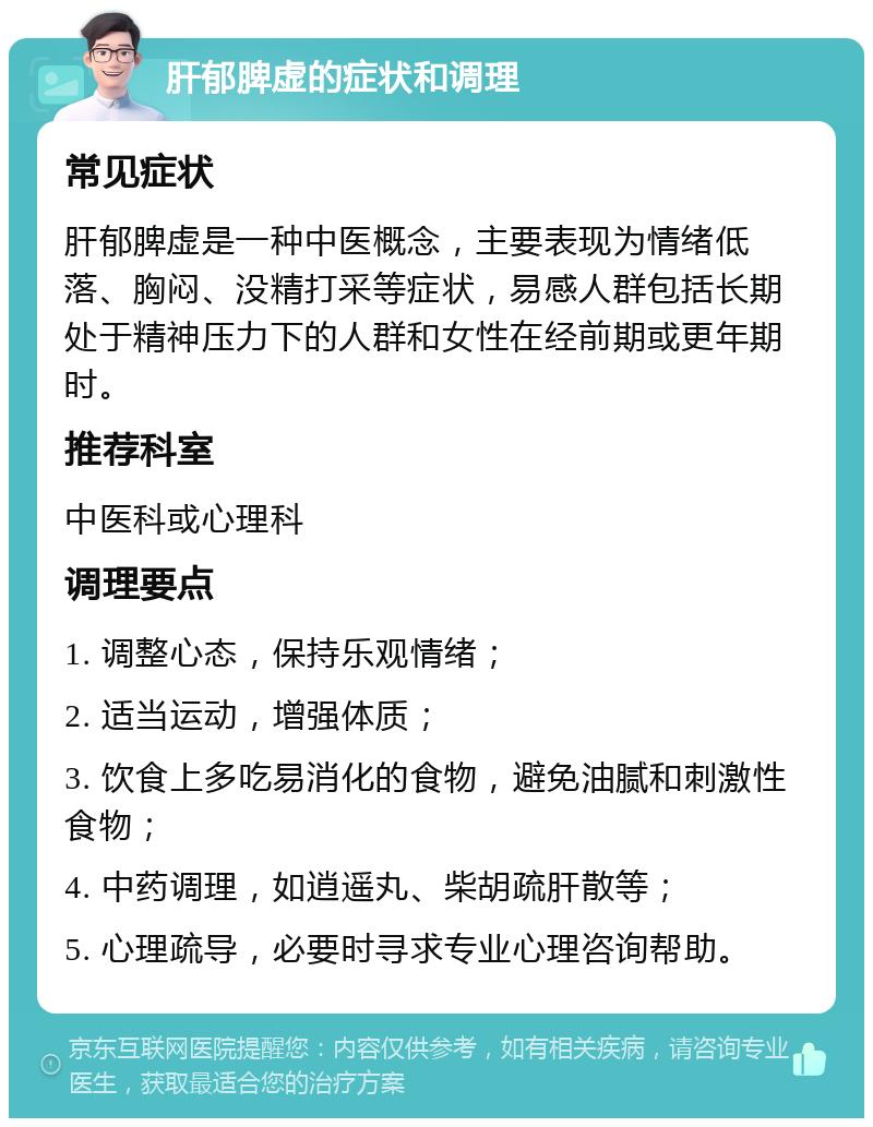 肝郁脾虚的症状和调理 常见症状 肝郁脾虚是一种中医概念，主要表现为情绪低落、胸闷、没精打采等症状，易感人群包括长期处于精神压力下的人群和女性在经前期或更年期时。 推荐科室 中医科或心理科 调理要点 1. 调整心态，保持乐观情绪； 2. 适当运动，增强体质； 3. 饮食上多吃易消化的食物，避免油腻和刺激性食物； 4. 中药调理，如逍遥丸、柴胡疏肝散等； 5. 心理疏导，必要时寻求专业心理咨询帮助。