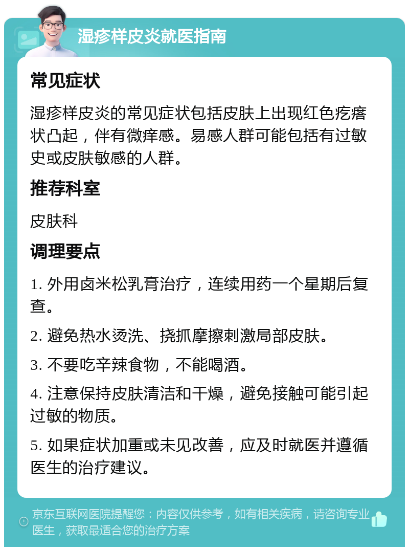 湿疹样皮炎就医指南 常见症状 湿疹样皮炎的常见症状包括皮肤上出现红色疙瘩状凸起，伴有微痒感。易感人群可能包括有过敏史或皮肤敏感的人群。 推荐科室 皮肤科 调理要点 1. 外用卤米松乳膏治疗，连续用药一个星期后复查。 2. 避免热水烫洗、挠抓摩擦刺激局部皮肤。 3. 不要吃辛辣食物，不能喝酒。 4. 注意保持皮肤清洁和干燥，避免接触可能引起过敏的物质。 5. 如果症状加重或未见改善，应及时就医并遵循医生的治疗建议。