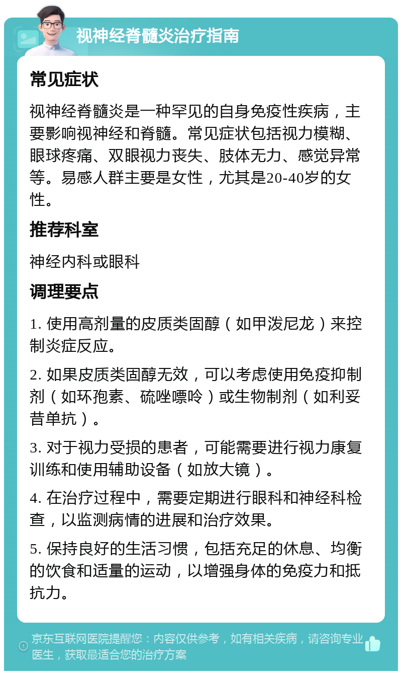 视神经脊髓炎治疗指南 常见症状 视神经脊髓炎是一种罕见的自身免疫性疾病，主要影响视神经和脊髓。常见症状包括视力模糊、眼球疼痛、双眼视力丧失、肢体无力、感觉异常等。易感人群主要是女性，尤其是20-40岁的女性。 推荐科室 神经内科或眼科 调理要点 1. 使用高剂量的皮质类固醇（如甲泼尼龙）来控制炎症反应。 2. 如果皮质类固醇无效，可以考虑使用免疫抑制剂（如环孢素、硫唑嘌呤）或生物制剂（如利妥昔单抗）。 3. 对于视力受损的患者，可能需要进行视力康复训练和使用辅助设备（如放大镜）。 4. 在治疗过程中，需要定期进行眼科和神经科检查，以监测病情的进展和治疗效果。 5. 保持良好的生活习惯，包括充足的休息、均衡的饮食和适量的运动，以增强身体的免疫力和抵抗力。