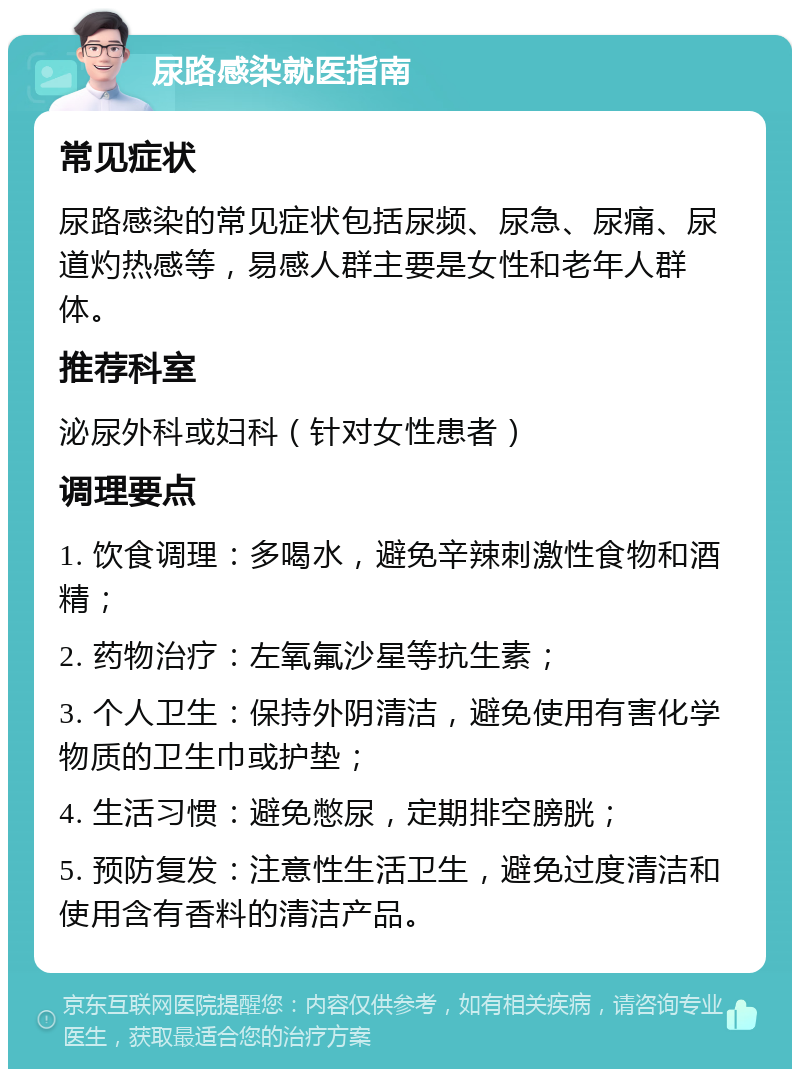 尿路感染就医指南 常见症状 尿路感染的常见症状包括尿频、尿急、尿痛、尿道灼热感等，易感人群主要是女性和老年人群体。 推荐科室 泌尿外科或妇科（针对女性患者） 调理要点 1. 饮食调理：多喝水，避免辛辣刺激性食物和酒精； 2. 药物治疗：左氧氟沙星等抗生素； 3. 个人卫生：保持外阴清洁，避免使用有害化学物质的卫生巾或护垫； 4. 生活习惯：避免憋尿，定期排空膀胱； 5. 预防复发：注意性生活卫生，避免过度清洁和使用含有香料的清洁产品。