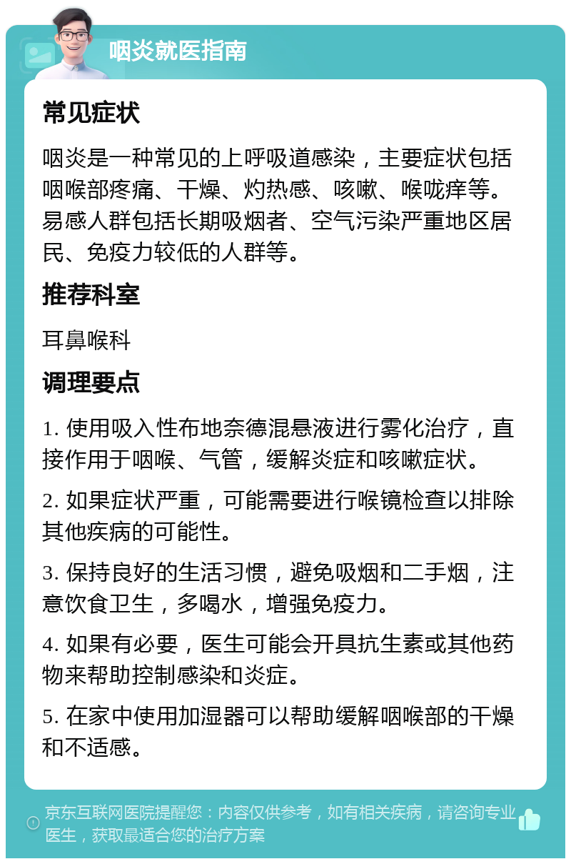 咽炎就医指南 常见症状 咽炎是一种常见的上呼吸道感染，主要症状包括咽喉部疼痛、干燥、灼热感、咳嗽、喉咙痒等。易感人群包括长期吸烟者、空气污染严重地区居民、免疫力较低的人群等。 推荐科室 耳鼻喉科 调理要点 1. 使用吸入性布地奈德混悬液进行雾化治疗，直接作用于咽喉、气管，缓解炎症和咳嗽症状。 2. 如果症状严重，可能需要进行喉镜检查以排除其他疾病的可能性。 3. 保持良好的生活习惯，避免吸烟和二手烟，注意饮食卫生，多喝水，增强免疫力。 4. 如果有必要，医生可能会开具抗生素或其他药物来帮助控制感染和炎症。 5. 在家中使用加湿器可以帮助缓解咽喉部的干燥和不适感。