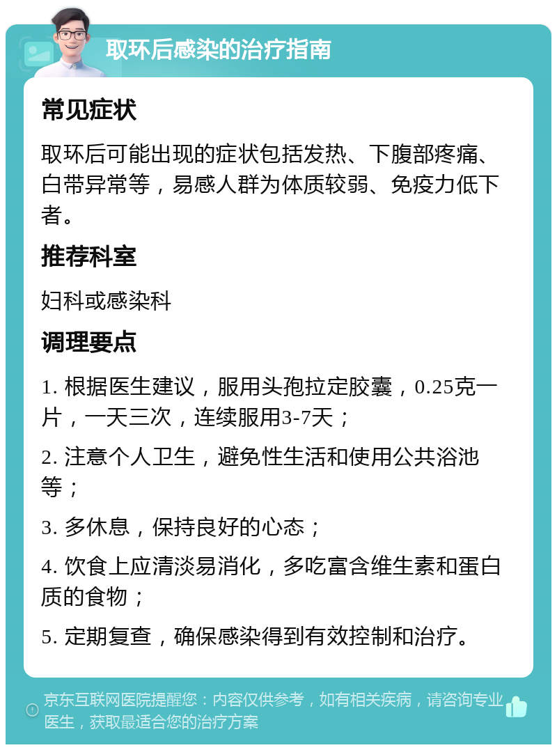 取环后感染的治疗指南 常见症状 取环后可能出现的症状包括发热、下腹部疼痛、白带异常等，易感人群为体质较弱、免疫力低下者。 推荐科室 妇科或感染科 调理要点 1. 根据医生建议，服用头孢拉定胶囊，0.25克一片，一天三次，连续服用3-7天； 2. 注意个人卫生，避免性生活和使用公共浴池等； 3. 多休息，保持良好的心态； 4. 饮食上应清淡易消化，多吃富含维生素和蛋白质的食物； 5. 定期复查，确保感染得到有效控制和治疗。