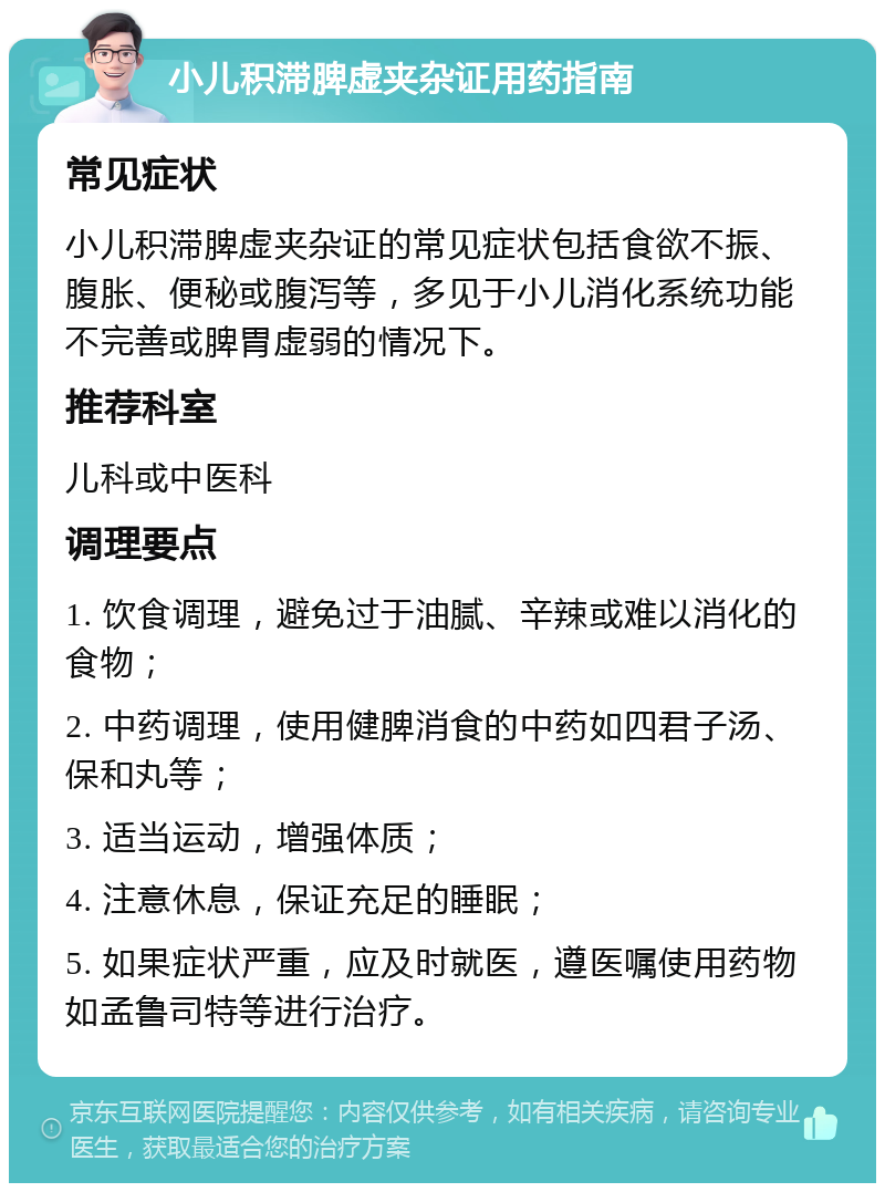 小儿积滞脾虚夹杂证用药指南 常见症状 小儿积滞脾虚夹杂证的常见症状包括食欲不振、腹胀、便秘或腹泻等，多见于小儿消化系统功能不完善或脾胃虚弱的情况下。 推荐科室 儿科或中医科 调理要点 1. 饮食调理，避免过于油腻、辛辣或难以消化的食物； 2. 中药调理，使用健脾消食的中药如四君子汤、保和丸等； 3. 适当运动，增强体质； 4. 注意休息，保证充足的睡眠； 5. 如果症状严重，应及时就医，遵医嘱使用药物如孟鲁司特等进行治疗。