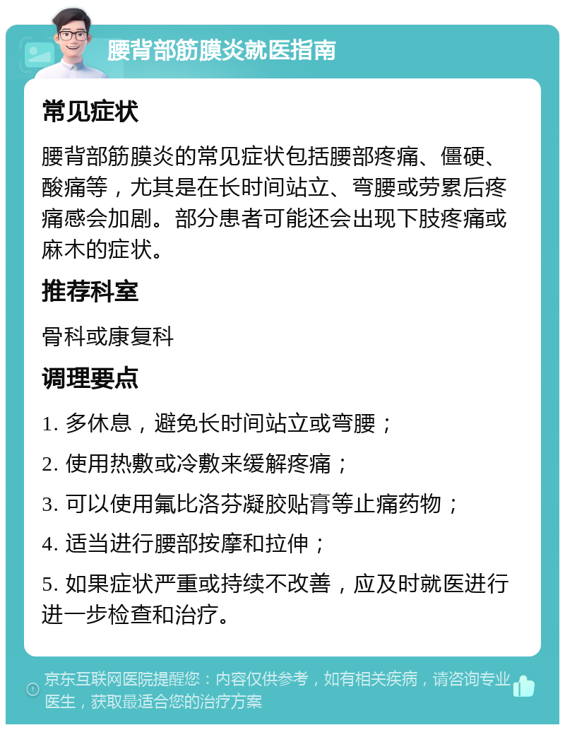 腰背部筋膜炎就医指南 常见症状 腰背部筋膜炎的常见症状包括腰部疼痛、僵硬、酸痛等，尤其是在长时间站立、弯腰或劳累后疼痛感会加剧。部分患者可能还会出现下肢疼痛或麻木的症状。 推荐科室 骨科或康复科 调理要点 1. 多休息，避免长时间站立或弯腰； 2. 使用热敷或冷敷来缓解疼痛； 3. 可以使用氟比洛芬凝胶贴膏等止痛药物； 4. 适当进行腰部按摩和拉伸； 5. 如果症状严重或持续不改善，应及时就医进行进一步检查和治疗。