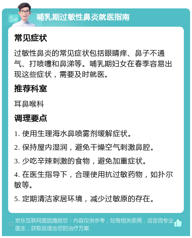 哺乳期过敏性鼻炎就医指南 常见症状 过敏性鼻炎的常见症状包括眼睛痒、鼻子不通气、打喷嚏和鼻涕等。哺乳期妇女在春季容易出现这些症状，需要及时就医。 推荐科室 耳鼻喉科 调理要点 1. 使用生理海水鼻喷雾剂缓解症状。 2. 保持屋内湿润，避免干燥空气刺激鼻腔。 3. 少吃辛辣刺激的食物，避免加重症状。 4. 在医生指导下，合理使用抗过敏药物，如扑尔敏等。 5. 定期清洁家居环境，减少过敏原的存在。