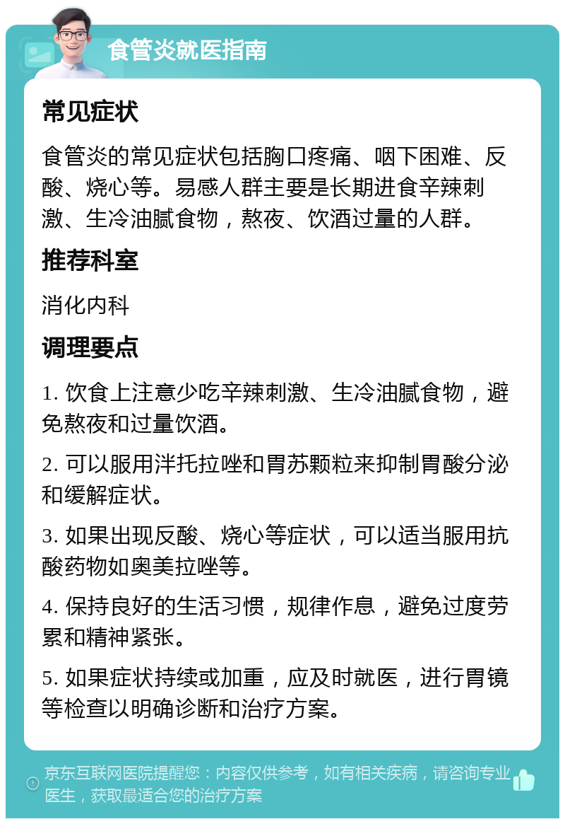 食管炎就医指南 常见症状 食管炎的常见症状包括胸口疼痛、咽下困难、反酸、烧心等。易感人群主要是长期进食辛辣刺激、生冷油腻食物，熬夜、饮酒过量的人群。 推荐科室 消化内科 调理要点 1. 饮食上注意少吃辛辣刺激、生冷油腻食物，避免熬夜和过量饮酒。 2. 可以服用泮托拉唑和胃苏颗粒来抑制胃酸分泌和缓解症状。 3. 如果出现反酸、烧心等症状，可以适当服用抗酸药物如奥美拉唑等。 4. 保持良好的生活习惯，规律作息，避免过度劳累和精神紧张。 5. 如果症状持续或加重，应及时就医，进行胃镜等检查以明确诊断和治疗方案。