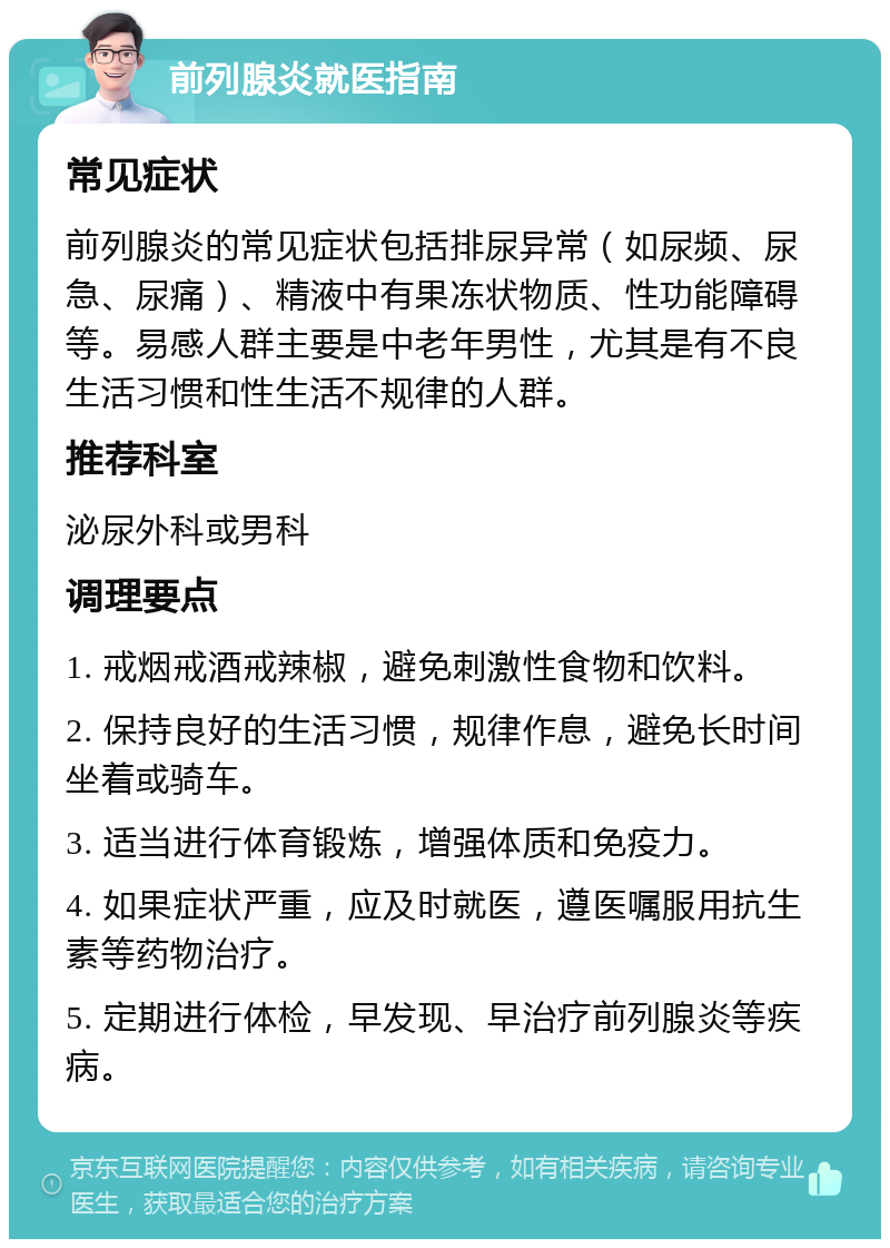 前列腺炎就医指南 常见症状 前列腺炎的常见症状包括排尿异常（如尿频、尿急、尿痛）、精液中有果冻状物质、性功能障碍等。易感人群主要是中老年男性，尤其是有不良生活习惯和性生活不规律的人群。 推荐科室 泌尿外科或男科 调理要点 1. 戒烟戒酒戒辣椒，避免刺激性食物和饮料。 2. 保持良好的生活习惯，规律作息，避免长时间坐着或骑车。 3. 适当进行体育锻炼，增强体质和免疫力。 4. 如果症状严重，应及时就医，遵医嘱服用抗生素等药物治疗。 5. 定期进行体检，早发现、早治疗前列腺炎等疾病。