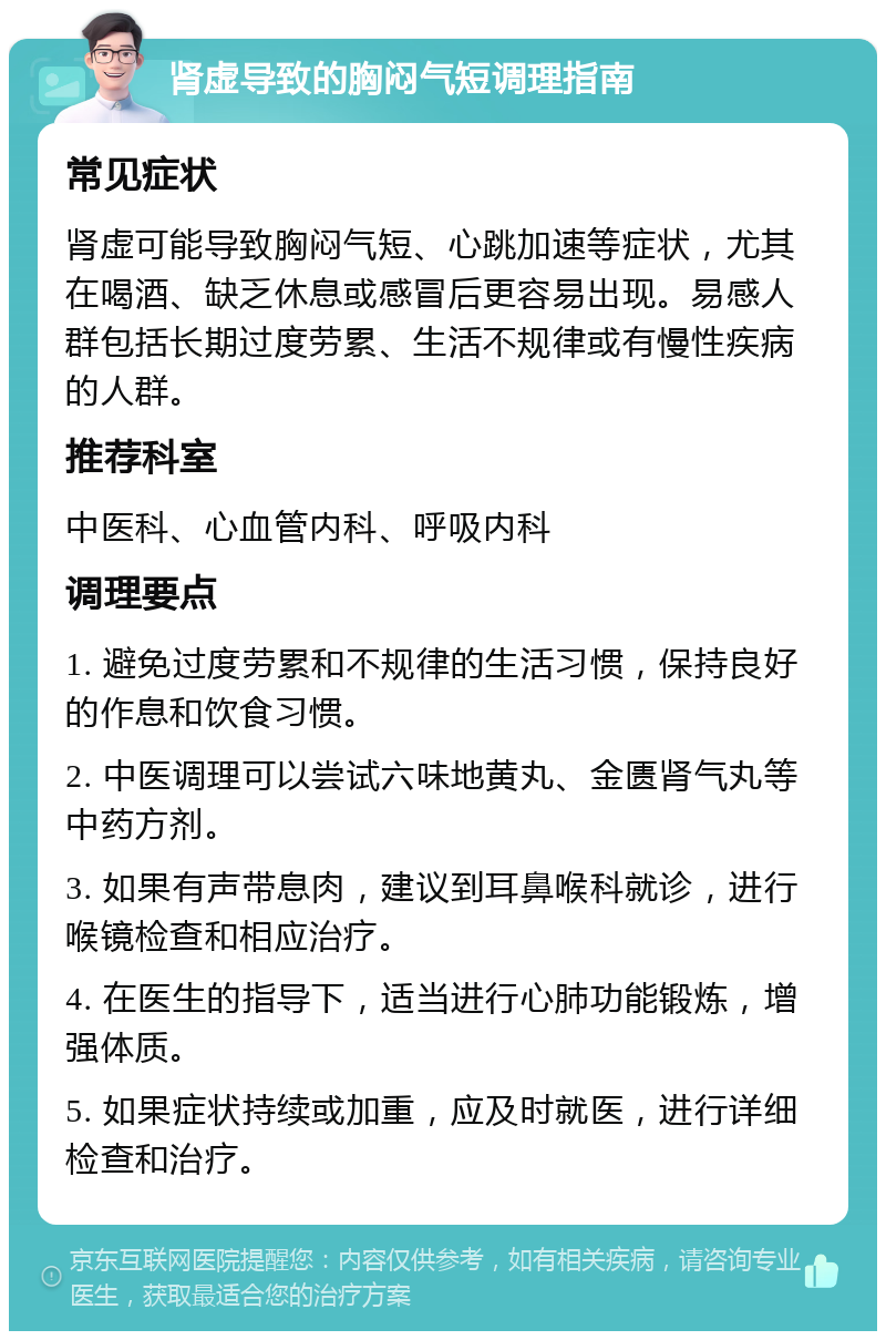 肾虚导致的胸闷气短调理指南 常见症状 肾虚可能导致胸闷气短、心跳加速等症状，尤其在喝酒、缺乏休息或感冒后更容易出现。易感人群包括长期过度劳累、生活不规律或有慢性疾病的人群。 推荐科室 中医科、心血管内科、呼吸内科 调理要点 1. 避免过度劳累和不规律的生活习惯，保持良好的作息和饮食习惯。 2. 中医调理可以尝试六味地黄丸、金匮肾气丸等中药方剂。 3. 如果有声带息肉，建议到耳鼻喉科就诊，进行喉镜检查和相应治疗。 4. 在医生的指导下，适当进行心肺功能锻炼，增强体质。 5. 如果症状持续或加重，应及时就医，进行详细检查和治疗。