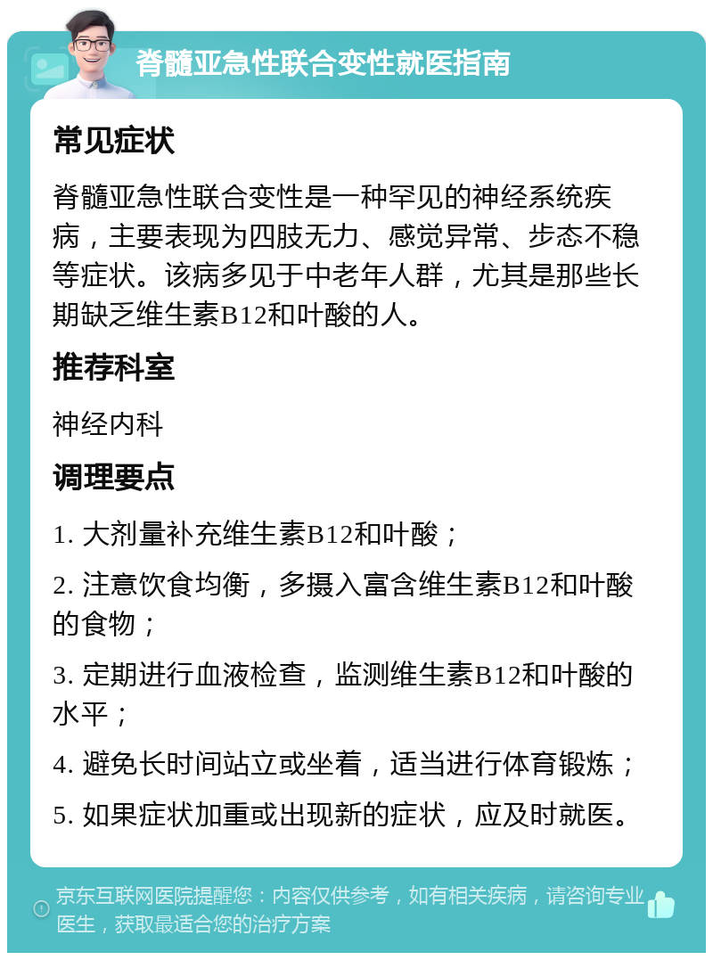 脊髓亚急性联合变性就医指南 常见症状 脊髓亚急性联合变性是一种罕见的神经系统疾病，主要表现为四肢无力、感觉异常、步态不稳等症状。该病多见于中老年人群，尤其是那些长期缺乏维生素B12和叶酸的人。 推荐科室 神经内科 调理要点 1. 大剂量补充维生素B12和叶酸； 2. 注意饮食均衡，多摄入富含维生素B12和叶酸的食物； 3. 定期进行血液检查，监测维生素B12和叶酸的水平； 4. 避免长时间站立或坐着，适当进行体育锻炼； 5. 如果症状加重或出现新的症状，应及时就医。