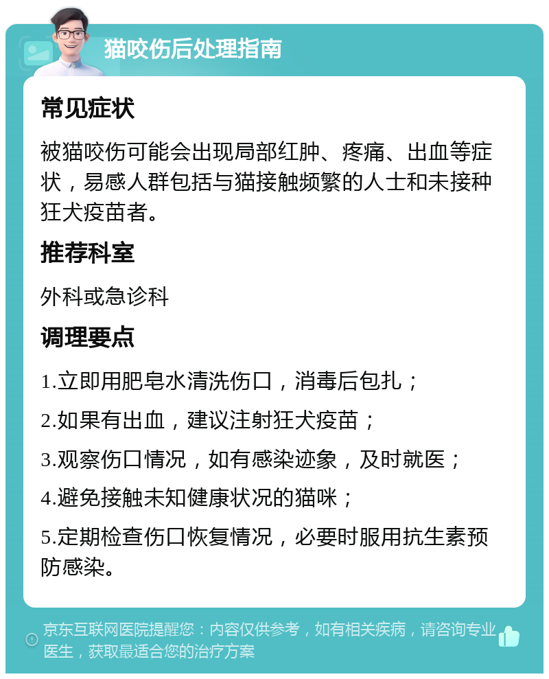 猫咬伤后处理指南 常见症状 被猫咬伤可能会出现局部红肿、疼痛、出血等症状，易感人群包括与猫接触频繁的人士和未接种狂犬疫苗者。 推荐科室 外科或急诊科 调理要点 1.立即用肥皂水清洗伤口，消毒后包扎； 2.如果有出血，建议注射狂犬疫苗； 3.观察伤口情况，如有感染迹象，及时就医； 4.避免接触未知健康状况的猫咪； 5.定期检查伤口恢复情况，必要时服用抗生素预防感染。