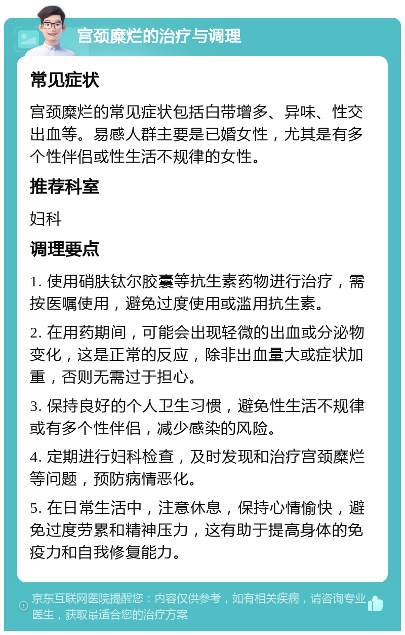 宫颈糜烂的治疗与调理 常见症状 宫颈糜烂的常见症状包括白带增多、异味、性交出血等。易感人群主要是已婚女性，尤其是有多个性伴侣或性生活不规律的女性。 推荐科室 妇科 调理要点 1. 使用硝肤钛尔胶囊等抗生素药物进行治疗，需按医嘱使用，避免过度使用或滥用抗生素。 2. 在用药期间，可能会出现轻微的出血或分泌物变化，这是正常的反应，除非出血量大或症状加重，否则无需过于担心。 3. 保持良好的个人卫生习惯，避免性生活不规律或有多个性伴侣，减少感染的风险。 4. 定期进行妇科检查，及时发现和治疗宫颈糜烂等问题，预防病情恶化。 5. 在日常生活中，注意休息，保持心情愉快，避免过度劳累和精神压力，这有助于提高身体的免疫力和自我修复能力。